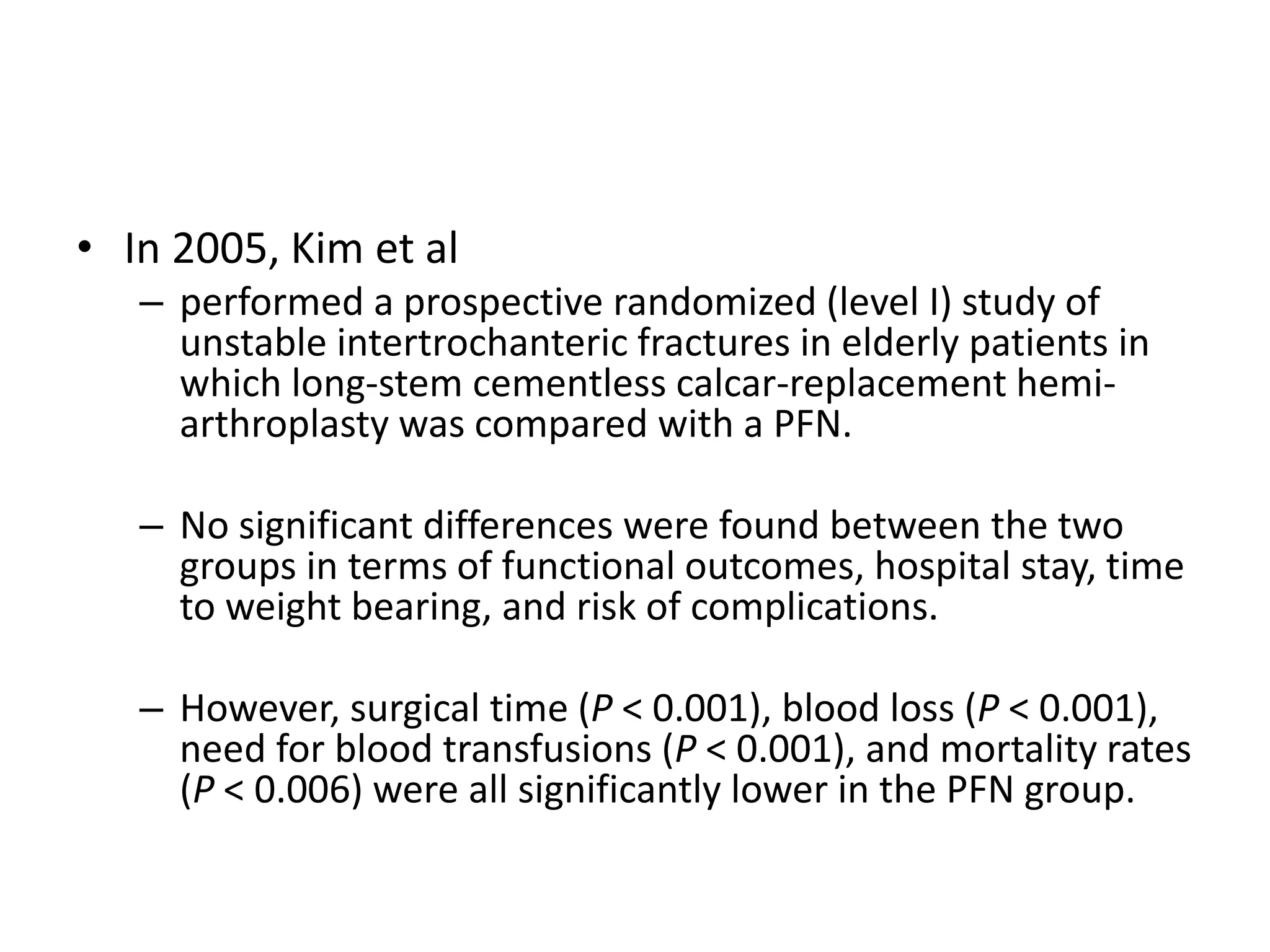 • In 2005, Kim et al
– performed a prospective randomized (level I) study of
unstable intertrochanteric fractures in elderly patients in
which long-stem cementless calcar-replacement hemi-
arthroplasty was compared with a PFN.
– No significant differences were found between the two
groups in terms of functional outcomes, hospital stay, time
to weight bearing, and risk of complications.
– However, surgical time (P < 0.001), blood loss (P < 0.001),
need for blood transfusions (P < 0.001), and mortality rates
(P < 0.006) were all significantly lower in the PFN group.
 