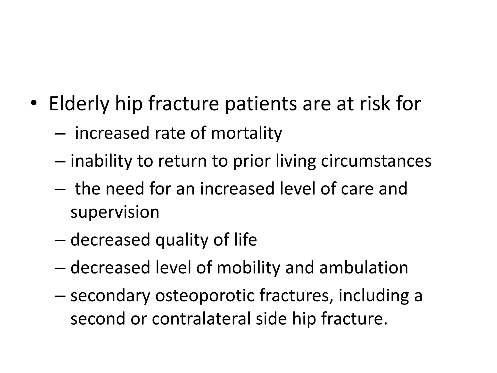 • Elderly hip fracture patients are at risk for
– increased rate of mortality
– inability to return to prior living circumstances
– the need for an increased level of care and
supervision
– decreased quality of life
– decreased level of mobility and ambulation
– secondary osteoporotic fractures, including a
second or contralateral side hip fracture.
 