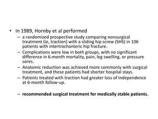 • In 1989, Hornby et al performed
– a randomized prospective study comparing nonsurgical
treatment (ie, traction) with a sliding hip screw (SHS) in 106
patients with intertrochanteric hip fracture.
– Complications were low in both groups, with no significant
difference in 6-month mortality, pain, leg swelling, or pressure
sores.
– Anatomic reduction was achieved more commonly with surgical
treatment, and these patients had shorter hospital stays.
– Patients treated with traction had greater loss of independence
at 6-month follow-up.
– recommended surgical treatment for medically stable patients.
 