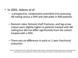 Adams CI, Robinson CM, Court- Brown CM, McQueen MM: Prospec- tive randomized controlled trial of an intramedullary nail
versus dynamic screw and plate for intertrochanteric fractures of the femur. J Orthop Trauma 2001;15:394-400.
• In 2001, Adams et al
– a prospective, randomized controlled trial assessing
IM nailing versus a DHS and side plate in 400 patients.
– Revision rates, femoral shaft fractures, and lag screw
cutout were slightly higher in patients treated with IM
nailing but did not differ significantly from the cohort
treated with a DHS.
– There was no difference in early or 1-year functional
outcomes.
 