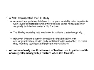 • A 2003 retrospective level III study
– reviewed a population database to compare mortality rates in patients
with severe comorbidities who were treated either nonsurgically or
surgically for intertrochanteric hip fracture.
– The 30-day mortality rate was lower in patients treated surgically.
– However, when the authors compared surgical fixation with
nonsurgical treatment with early mobilization (ie, out of bed to chair),
they found no significant difference in mortality rate.
• recommend early mobilization out of bed to chair in patients with
nonsurgically managed hip fracture when it is feasible.
 