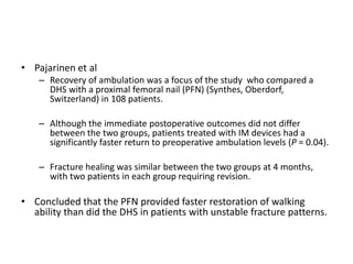 • Pajarinen et al
– Recovery of ambulation was a focus of the study who compared a
DHS with a proximal femoral nail (PFN) (Synthes, Oberdorf,
Switzerland) in 108 patients.
– Although the immediate postoperative outcomes did not differ
between the two groups, patients treated with IM devices had a
significantly faster return to preoperative ambulation levels (P = 0.04).
– Fracture healing was similar between the two groups at 4 months,
with two patients in each group requiring revision.
• Concluded that the PFN provided faster restoration of walking
ability than did the DHS in patients with unstable fracture patterns.
 