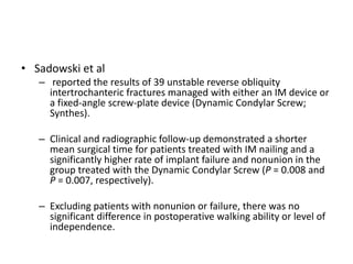 • Sadowski et al
– reported the results of 39 unstable reverse obliquity
intertrochanteric fractures managed with either an IM device or
a fixed-angle screw-plate device (Dynamic Condylar Screw;
Synthes).
– Clinical and radiographic follow-up demonstrated a shorter
mean surgical time for patients treated with IM nailing and a
significantly higher rate of implant failure and nonunion in the
group treated with the Dynamic Condylar Screw (P = 0.008 and
P = 0.007, respectively).
– Excluding patients with nonunion or failure, there was no
significant difference in postoperative walking ability or level of
independence.
 