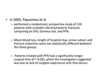 • In 2005, Papasimos et al
– performed a randomized, prospective study of 120
patients with unstable intertrochanteric fractures
comparing an SHS, Gamma nail, and PFN.
– Mean blood loss, length of hospital stay, screw cutout, and
fracture reduction were not statistically different between
the three groups.
– Patients treated with PFN had a significantly longer
surgical time (P < 0.05), which the investigators suggested
was due to lack of surgeon experience with that device.
 