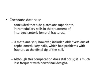 • Cochrane database
– concluded that side plates are superior to
intramedullary nails in the treatment of
intertrochanteric femoral fractures.
– is meta-analysis, however, included older versions of
cephalomedullary nails, which had problems with
fracture at the distal tip of the nail.
– Although this complication does still occur, it is much
less frequent with newer nail designs.
 