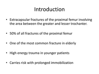 Introduction
• Extracapsular fractures of the proximal femur involving
the area between the greater and lesser trochanter.
• 50% of all fractures of the proximal femur
• One of the most common fracture in elderly
• High energy trauma in younger patients
• Carries risk with prolonged immobilization
 