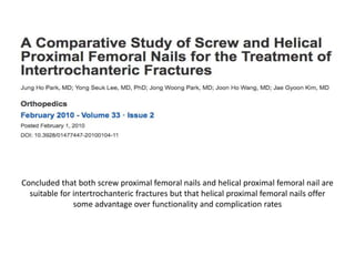 Concluded that both screw proximal femoral nails and helical proximal femoral nail are
suitable for intertrochanteric fractures but that helical proximal femoral nails offer
some advantage over functionality and complication rates
 