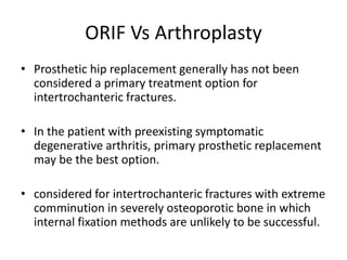 ORIF Vs Arthroplasty
• Prosthetic hip replacement generally has not been
considered a primary treatment option for
intertrochanteric fractures.
• In the patient with preexisting symptomatic
degenerative arthritis, primary prosthetic replacement
may be the best option.
• considered for intertrochanteric fractures with extreme
comminution in severely osteoporotic bone in which
internal fixation methods are unlikely to be successful.
 