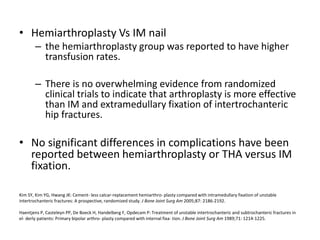 Kim SY, Kim YG, Hwang JK: Cement- less calcar-replacement hemiarthro- plasty compared with intramedullary fixation of unstable
intertrochanteric fractures: A prospective, randomized study. J Bone Joint Surg Am 2005;87: 2186-2192.
Haentjens P, Casteleyn PP, De Boeck H, Handelberg F, Opdecam P: Treatment of unstable intertrochanteric and subtrochanteric fractures in
el- derly patients: Primary bipolar arthro- plasty compared with internal fixa- tion. J Bone Joint Surg Am 1989;71: 1214-1225.
• Hemiarthroplasty Vs IM nail
– the hemiarthroplasty group was reported to have higher
transfusion rates.
– There is no overwhelming evidence from randomized
clinical trials to indicate that arthroplasty is more effective
than IM and extramedullary fixation of intertrochanteric
hip fractures.
• No significant differences in complications have been
reported between hemiarthroplasty or THA versus IM
fixation.
 