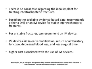 Kevin Kaplan, MD, et al Surgical Management of Hip Fractures: An Evidence-based Review of the Literature. II:
Intertrochanteric Fractures Volume 16, Number 11, November 2008
• There is no consensus regarding the ideal implant for
treating intertrochanteric fractures.
• based on the available evidence-based data, recommends
either a DHS or an IM device for stable intertrochanteric
fractures.
• For unstable fractures, we recommend an IM device.
• IM devices aid in early mobilization, return of ambulatory
function, decreased blood loss, and less surgical time.
• higher cost associated with the use of IM devices.
 