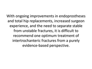 With ongoing improvements in endoprostheses
and total hip replacements, increased surgeon
experience, and the need to separate stable
from unstable fractures, it is difficult to
recommend one optimum treatment of
intertrochanteric fractures from a purely
evidence-based perspective.
 