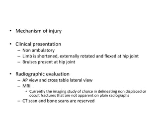 • Mechanism of injury
• Clinical presentation
– Non ambulatory
– Limb is shortened, externally rotated and flexed at hip joint
– Bruises present at hip joint
• Radiographic evaluation
– AP view and cross table lateral view
– MRI
• Currently the imaging study of choice in delineating non displaced or
occult fractures that are not apparent on plain radiographs
– CT scan and bone scans are reserved
 