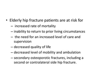 • Elderly hip fracture patients are at risk for
– increased rate of mortality
– inability to return to prior living circumstances
– the need for an increased level of care and
supervision
– decreased quality of life
– decreased level of mobility and ambulation
– secondary osteoporotic fractures, including a
second or contralateral side hip fracture.
 
