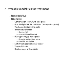 • Available modalities for treatment
– Non operative
– Operative
• Compression screw with side plate
• Gottfried plate (percutaneous compression plate)
• Trochanteric stabilizing plate
• Intramedullary Nail
– Gamma Nail
– Intramedullary hip screw
• 95 degree Angle blade plate
– Dynamic compression screw
– Condylar blade plate
• Self dynamisable internal fixator
• External fixator
• Replacement arthroplasty
 