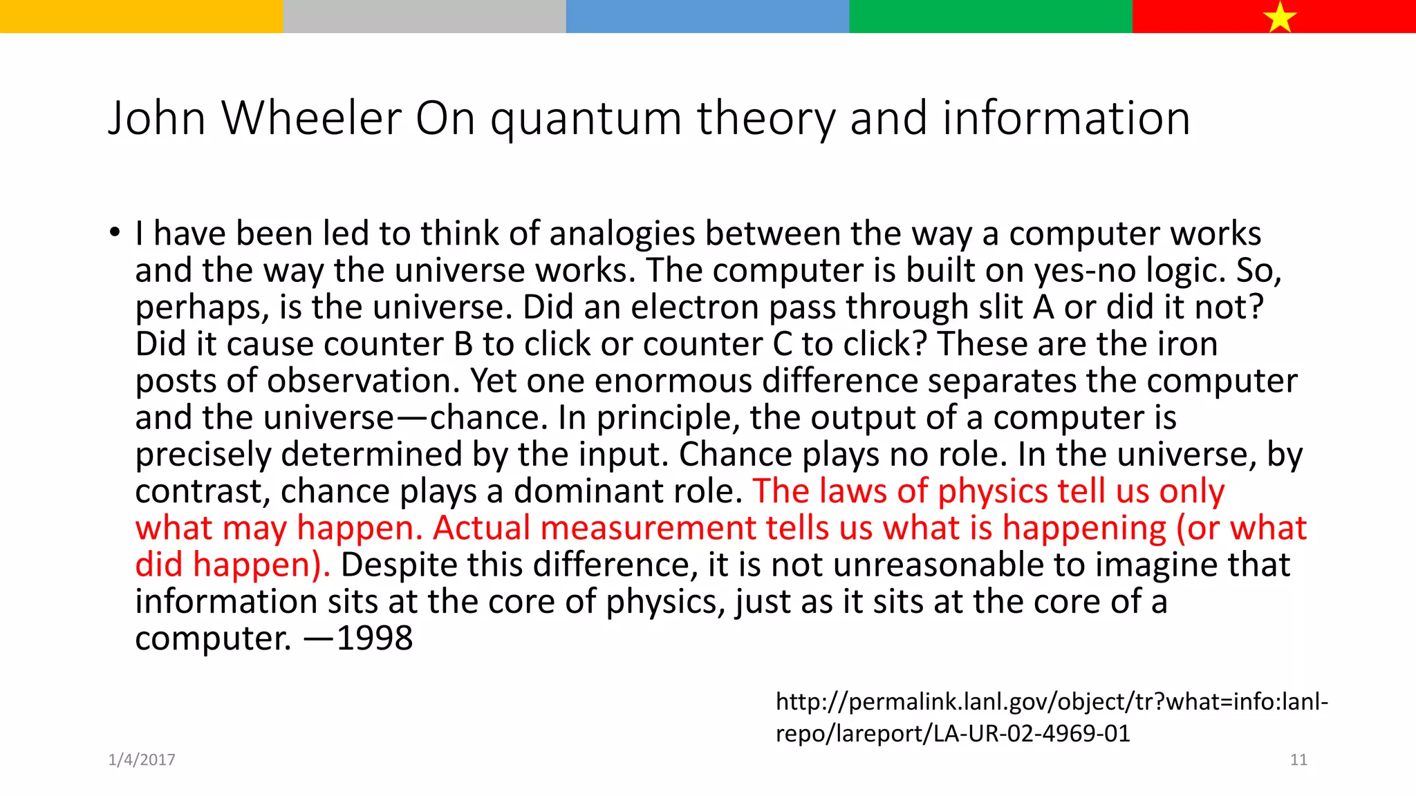 John Wheeler On quantum theory and information
• I have been led to think of analogies between the way a computer works
and the way the universe works. The computer is built on yes-no logic. So,
perhaps, is the universe. Did an electron pass through slit A or did it not?
Did it cause counter B to click or counter C to click? These are the iron
posts of observation. Yet one enormous difference separates the computer
and the universe—chance. In principle, the output of a computer is
precisely determined by the input. Chance plays no role. In the universe, by
contrast, chance plays a dominant role. The laws of physics tell us only
what may happen. Actual measurement tells us what is happening (or what
did happen). Despite this difference, it is not unreasonable to imagine that
information sits at the core of physics, just as it sits at the core of a
computer. —1998
http://permalink.lanl.gov/object/tr?what=info:lanl-
repo/lareport/LA-UR-02-4969-01
1/4/2017 11
 