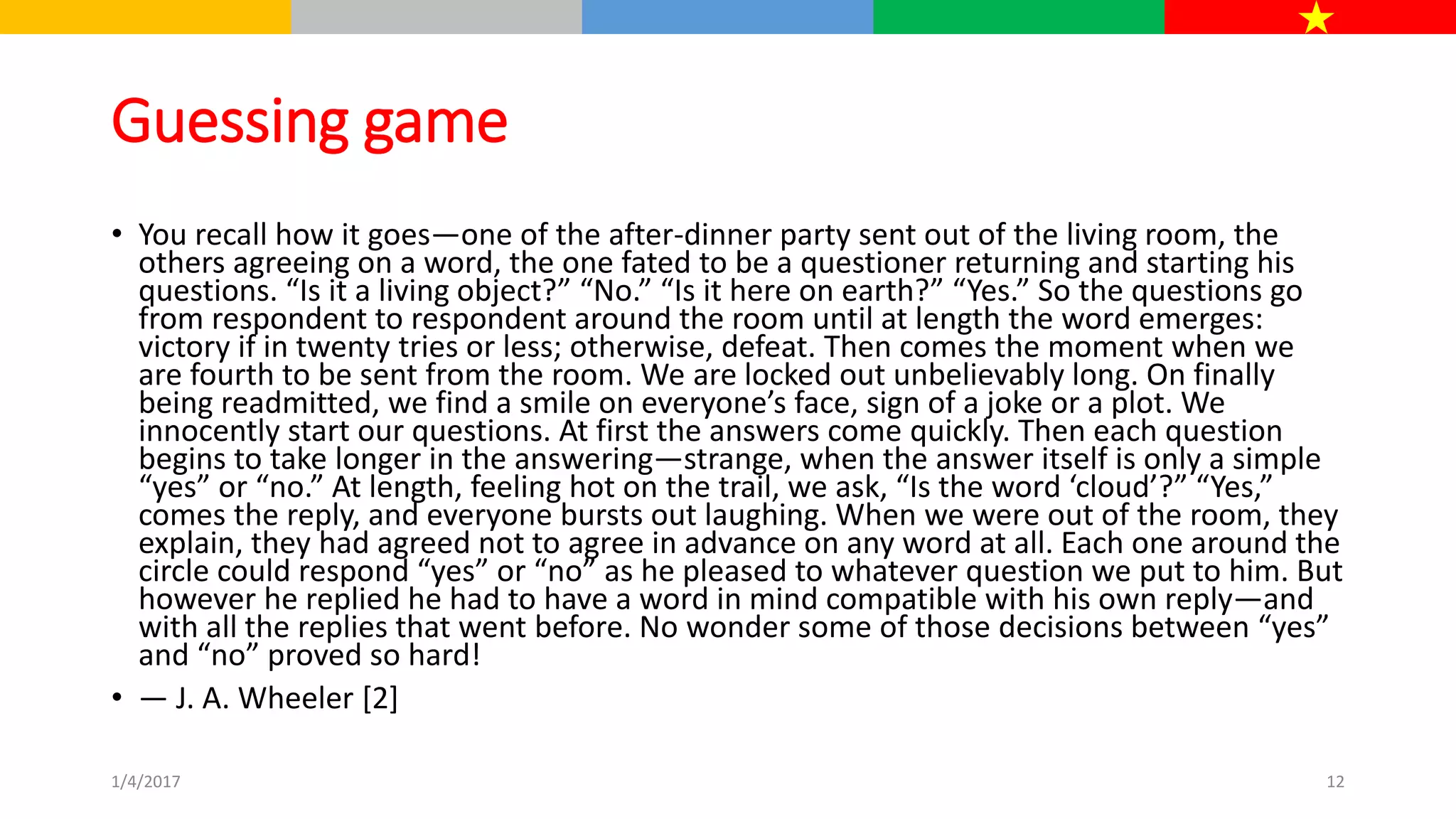 Guessing game
• You recall how it goes—one of the after-dinner party sent out of the living room, the
others agreeing on a word, the one fated to be a questioner returning and starting his
questions. “Is it a living object?” “No.” “Is it here on earth?” “Yes.” So the questions go
from respondent to respondent around the room until at length the word emerges:
victory if in twenty tries or less; otherwise, defeat. Then comes the moment when we
are fourth to be sent from the room. We are locked out unbelievably long. On finally
being readmitted, we find a smile on everyone’s face, sign of a joke or a plot. We
innocently start our questions. At first the answers come quickly. Then each question
begins to take longer in the answering—strange, when the answer itself is only a simple
“yes” or “no.” At length, feeling hot on the trail, we ask, “Is the word ‘cloud’?” “Yes,”
comes the reply, and everyone bursts out laughing. When we were out of the room, they
explain, they had agreed not to agree in advance on any word at all. Each one around the
circle could respond “yes” or “no” as he pleased to whatever question we put to him. But
however he replied he had to have a word in mind compatible with his own reply—and
with all the replies that went before. No wonder some of those decisions between “yes”
and “no” proved so hard!
• — J. A. Wheeler [2]
1/4/2017 12
 