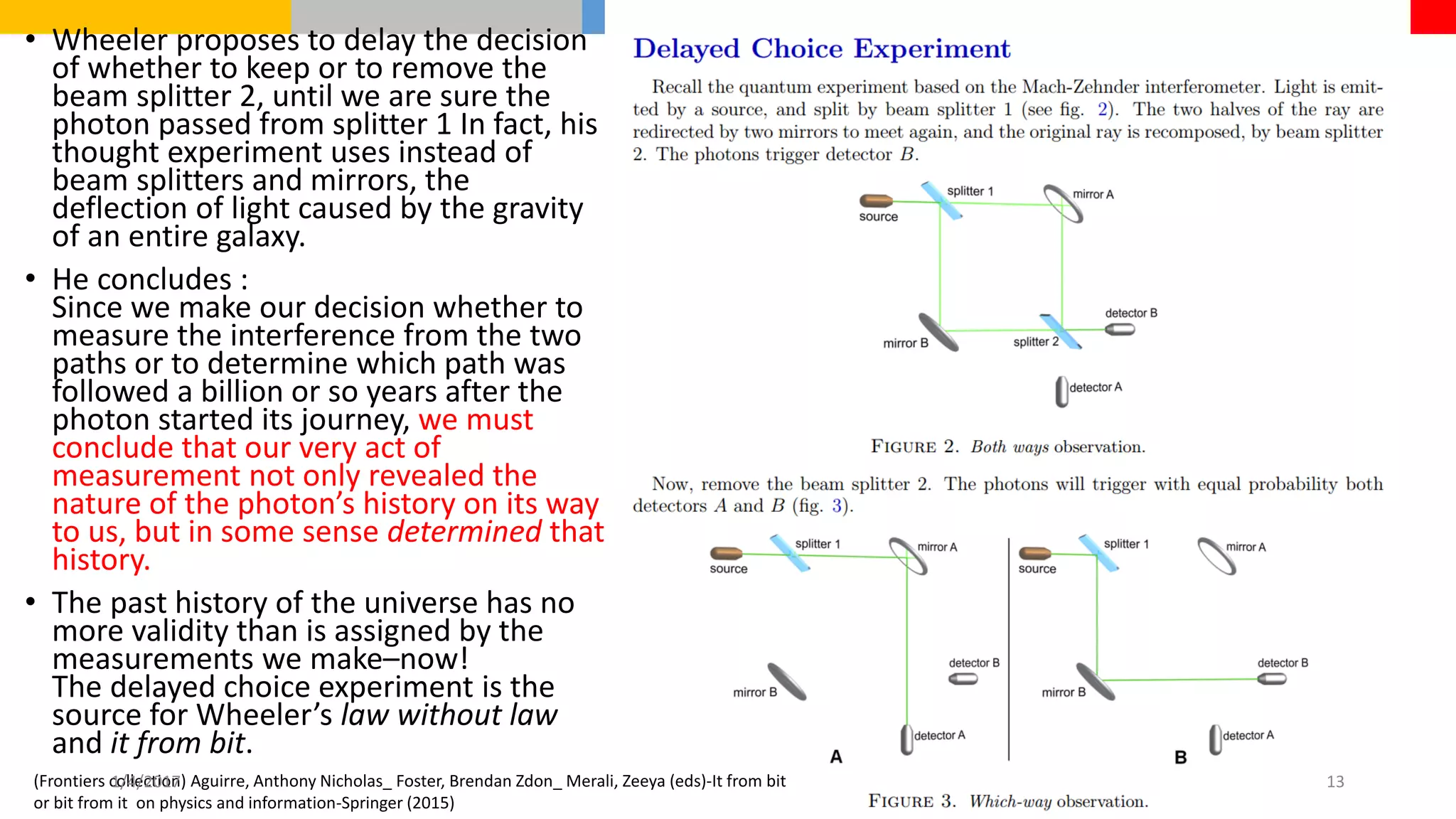 • Wheeler proposes to delay the decision
of whether to keep or to remove the
beam splitter 2, until we are sure the
photon passed from splitter 1 In fact, his
thought experiment uses instead of
beam splitters and mirrors, the
deflection of light caused by the gravity
of an entire galaxy.
• He concludes :
Since we make our decision whether to
measure the interference from the two
paths or to determine which path was
followed a billion or so years after the
photon started its journey, we must
conclude that our very act of
measurement not only revealed the
nature of the photon’s history on its way
to us, but in some sense determined that
history.
• The past history of the universe has no
more validity than is assigned by the
measurements we make–now!
The delayed choice experiment is the
source for Wheeler’s law without law
and it from bit.
(Frontiers collection) Aguirre, Anthony Nicholas_ Foster, Brendan Zdon_ Merali, Zeeya (eds)-It from bit
or bit from it on physics and information-Springer (2015)
1/4/2017 13
 