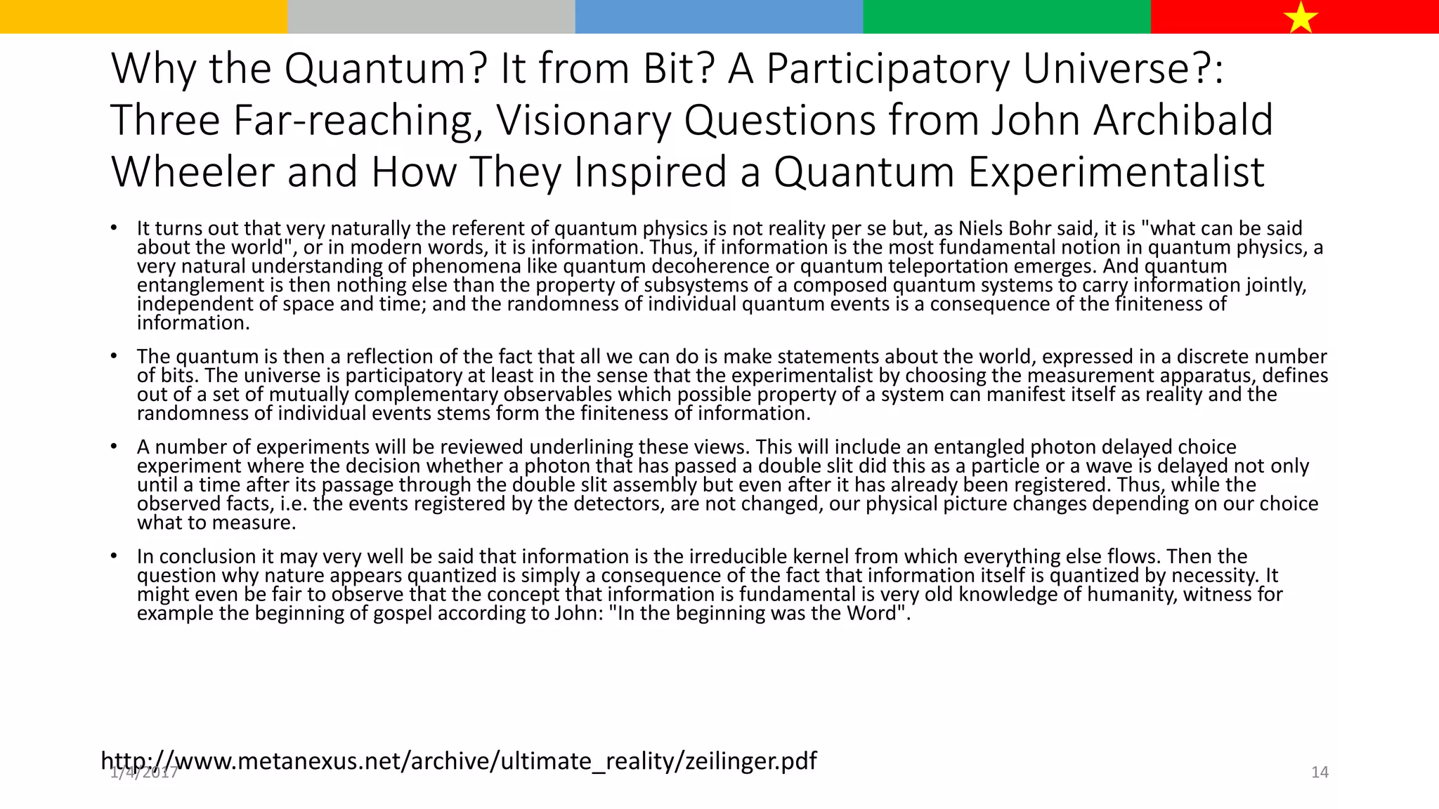 Why the Quantum? It from Bit? A Participatory Universe?:
Three Far-reaching, Visionary Questions from John Archibald
Wheeler and How They Inspired a Quantum Experimentalist
• It turns out that very naturally the referent of quantum physics is not reality per se but, as Niels Bohr said, it is "what can be said
about the world", or in modern words, it is information. Thus, if information is the most fundamental notion in quantum physics, a
very natural understanding of phenomena like quantum decoherence or quantum teleportation emerges. And quantum
entanglement is then nothing else than the property of subsystems of a composed quantum systems to carry information jointly,
independent of space and time; and the randomness of individual quantum events is a consequence of the finiteness of
information.
• The quantum is then a reflection of the fact that all we can do is make statements about the world, expressed in a discrete number
of bits. The universe is participatory at least in the sense that the experimentalist by choosing the measurement apparatus, defines
out of a set of mutually complementary observables which possible property of a system can manifest itself as reality and the
randomness of individual events stems form the finiteness of information.
• A number of experiments will be reviewed underlining these views. This will include an entangled photon delayed choice
experiment where the decision whether a photon that has passed a double slit did this as a particle or a wave is delayed not only
until a time after its passage through the double slit assembly but even after it has already been registered. Thus, while the
observed facts, i.e. the events registered by the detectors, are not changed, our physical picture changes depending on our choice
what to measure.
• In conclusion it may very well be said that information is the irreducible kernel from which everything else flows. Then the
question why nature appears quantized is simply a consequence of the fact that information itself is quantized by necessity. It
might even be fair to observe that the concept that information is fundamental is very old knowledge of humanity, witness for
example the beginning of gospel according to John: "In the beginning was the Word".
http://www.metanexus.net/archive/ultimate_reality/zeilinger.pdf1/4/2017 14
 
