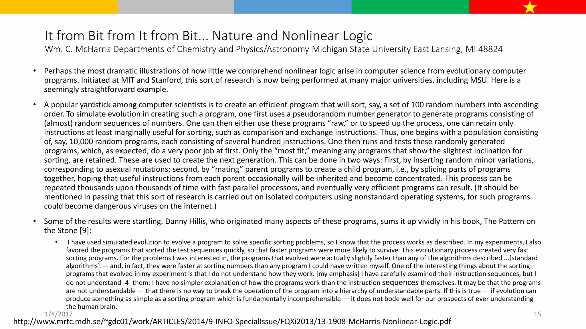 It from Bit from It from Bit... Nature and Nonlinear Logic
Wm. C. McHarris Departments of Chemistry and Physics/Astronomy Michigan State University East Lansing, MI 48824
• Perhaps the most dramatic illustrations of how little we comprehend nonlinear logic arise in computer science from evolutionary computer
programs. Initiated at MIT and Stanford, this sort of research is now being performed at many major universities, including MSU. Here is a
seemingly straightforward example.
• A popular yardstick among computer scientists is to create an efficient program that will sort, say, a set of 100 random numbers into ascending
order. To simulate evolution in creating such a program, one first uses a pseudorandom number generator to generate programs consisting of
(almost) random sequences of numbers. One can then either use these programs “raw,” or to speed up the process, one can retain only
instructions at least marginally useful for sorting, such as comparison and exchange instructions. Thus, one begins with a population consisting
of, say, 10,000 random programs, each consisting of several hundred instructions. One then runs and tests these randomly generated
programs, which, as expected, do a very poor job at first. Only the “most fit,” meaning any programs that show the slightest inclination for
sorting, are retained. These are used to create the next generation. This can be done in two ways: First, by inserting random minor variations,
corresponding to asexual mutations; second, by “mating” parent programs to create a child program, i.e., by splicing parts of programs
together, hoping that useful instructions from each parent occasionally will be inherited and become concentrated. This process can be
repeated thousands upon thousands of time with fast parallel processors, and eventually very efficient programs can result. (It should be
mentioned in passing that this sort of research is carried out on isolated computers using nonstandard operating systems, for such programs
could become dangerous viruses on the internet.)
• Some of the results were startling. Danny Hillis, who originated many aspects of these programs, sums it up vividly in his book, The Pattern on
the Stone [9]:
• I have used simulated evolution to evolve a program to solve specific sorting problems, so I know that the process works as described. In my experiments, I also
favored the programs that sorted the test sequences quickly, so that faster programs were more likely to survive. This evolutionary process created very fast
sorting programs. For the problems I was interested in, the programs that evolved were actually slightly faster than any of the algorithms described ...[standard
algorithms].— and, in fact, they were faster at sorting numbers than any program I could have written myself. One of the interesting things about the sorting
programs that evolved in my experiment is that I do not understand how they work. [my emphasis] I have carefully examined their instruction sequences, but I
do not understand -4- them; I have no simpler explanation of how the programs work than the instruction sequences themselves. It may be that the programs
are not understandable — that there is no way to break the operation of the program into a hierarchy of understandable parts. If this is true — if evolution can
produce something as simple as a sorting program which is fundamentally incomprehensible — it does not bode well for our prospects of ever understanding
the human brain.
http://www.mrtc.mdh.se/~gdc01/work/ARTICLES/2014/9-INFO-SpecialIssue/FQXi2013/13-1908-McHarris-Nonlinear-Logic.pdf
1/4/2017 15
 
