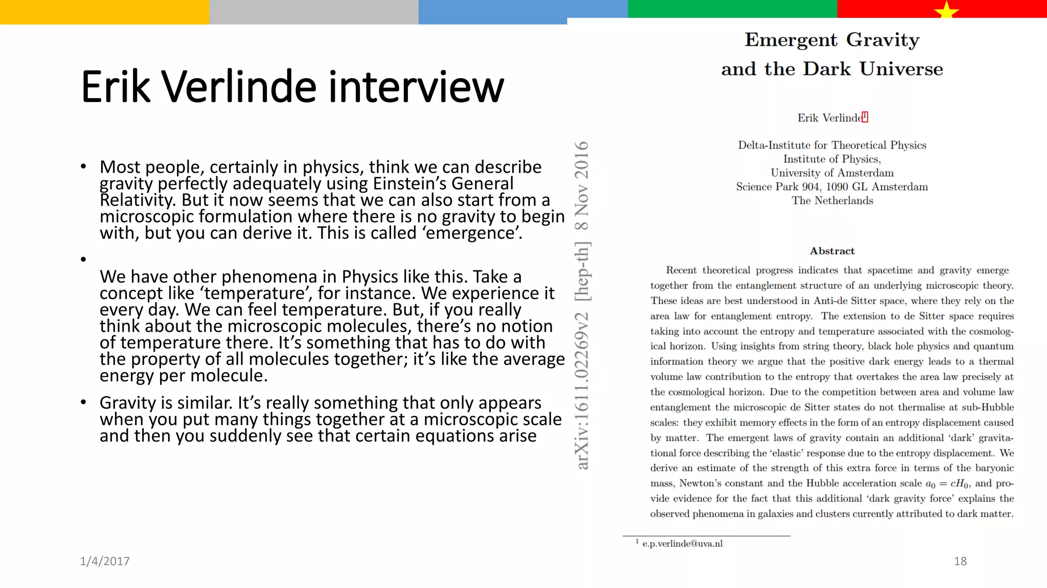 Erik Verlinde interview
• Most people, certainly in physics, think we can describe
gravity perfectly adequately using Einstein’s General
Relativity. But it now seems that we can also start from a
microscopic formulation where there is no gravity to begin
with, but you can derive it. This is called ‘emergence’.
•
We have other phenomena in Physics like this. Take a
concept like ‘temperature’, for instance. We experience it
every day. We can feel temperature. But, if you really
think about the microscopic molecules, there’s no notion
of temperature there. It’s something that has to do with
the property of all molecules together; it’s like the average
energy per molecule.
• Gravity is similar. It’s really something that only appears
when you put many things together at a microscopic scale
and then you suddenly see that certain equations arise
1/4/2017 18
 