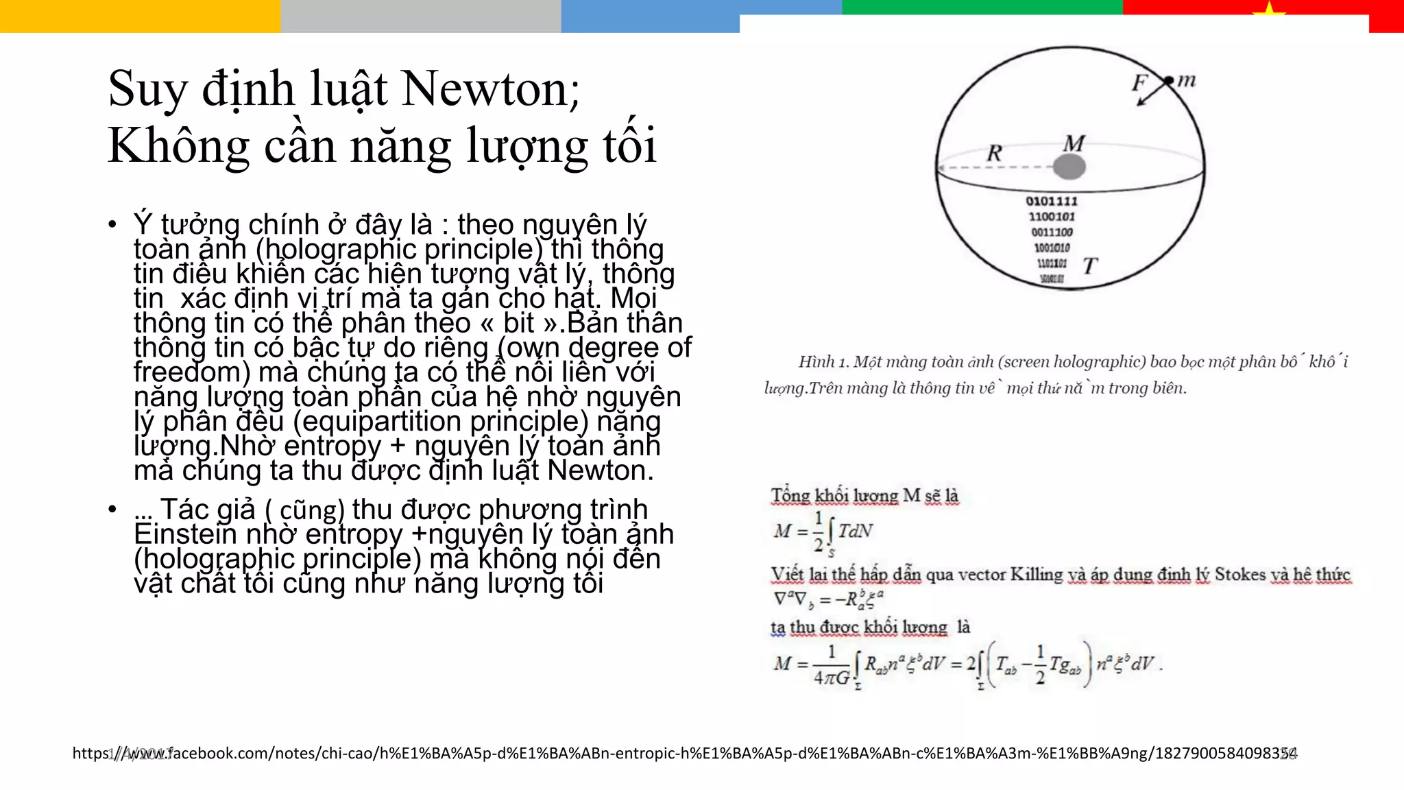 Suy định luật Newton;
Không cần năng lượng tối
• Ý tưởng chính ở đây là : theo nguyên lý
toàn ảnh (holographic principle) thì thông
tin điều khiển các hiện tượng vật lý, thông
tin xác định vị trí mà ta gán cho hạt. Mọi
thông tin có thể phân theo « bit ».Bản thân
thông tin có bậc tự do riêng (own degree of
freedom) mà chúng ta có thể nối liền với
năng lượng toàn phần của hệ nhờ nguyên
lý phân đều (equipartition principle) năng
lượng.Nhờ entropy + nguyên lý toàn ảnh
mà chúng ta thu được định luật Newton.
• … Tác giả ( cũng) thu được phương trình
Einstein nhờ entropy +nguyên lý toàn ảnh
(holographic principle) mà không nói đến
vật chất tối cũng như năng lượng tối
https://www.facebook.com/notes/chi-cao/h%E1%BA%A5p-d%E1%BA%ABn-entropic-h%E1%BA%A5p-d%E1%BA%ABn-c%E1%BA%A3m-%E1%BB%A9ng/18279005840983541/4/2017 20
 