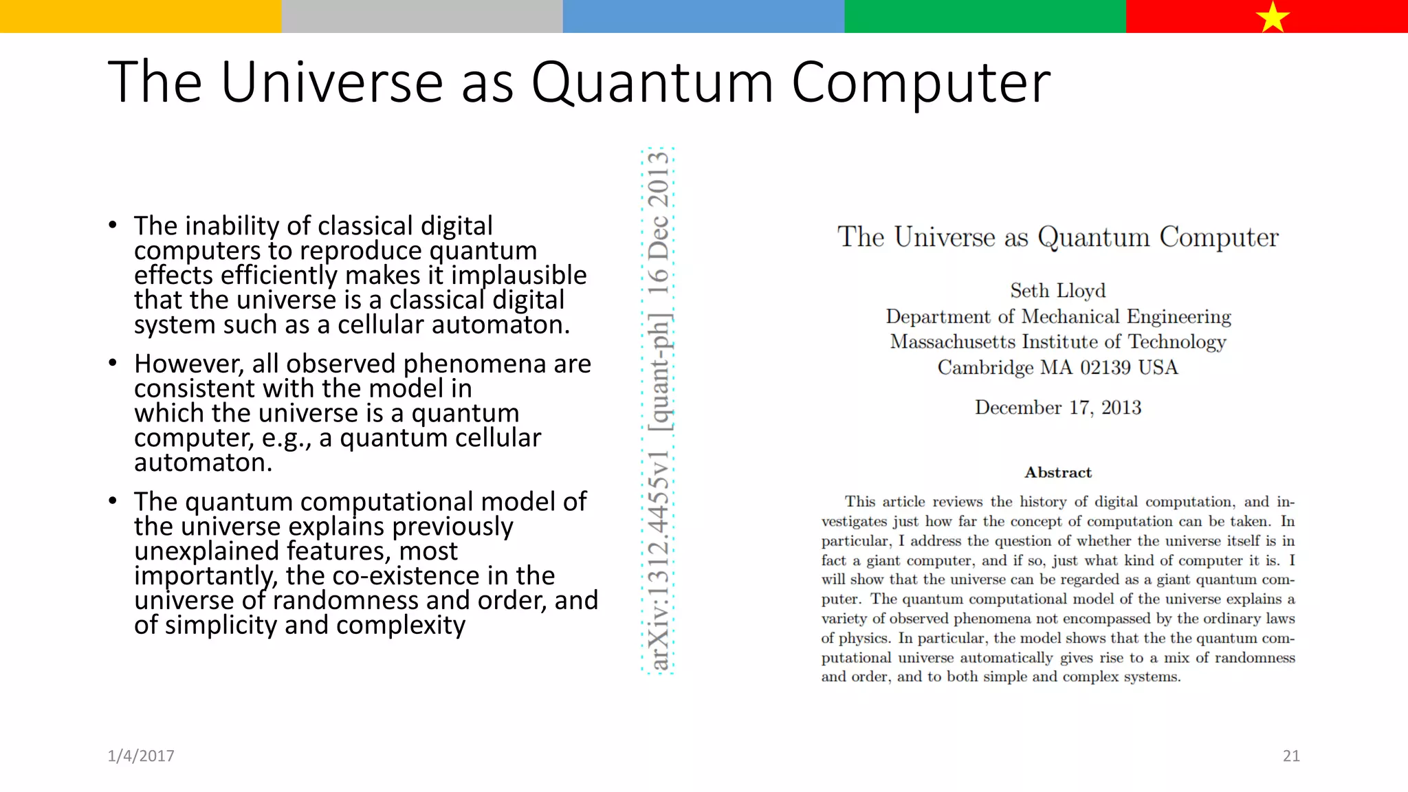 The Universe as Quantum Computer
• The inability of classical digital
computers to reproduce quantum
effects efficiently makes it implausible
that the universe is a classical digital
system such as a cellular automaton.
• However, all observed phenomena are
consistent with the model in
which the universe is a quantum
computer, e.g., a quantum cellular
automaton.
• The quantum computational model of
the universe explains previously
unexplained features, most
importantly, the co-existence in the
universe of randomness and order, and
of simplicity and complexity
1/4/2017 21
 