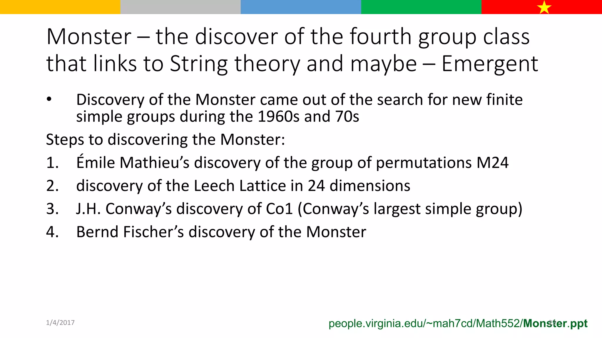 Monster – the discover of the fourth group class
that links to String theory and maybe – Emergent
• Discovery of the Monster came out of the search for new finite
simple groups during the 1960s and 70s
Steps to discovering the Monster:
1. Émile Mathieu’s discovery of the group of permutations M24
2. discovery of the Leech Lattice in 24 dimensions
3. J.H. Conway’s discovery of Co1 (Conway’s largest simple group)
4. Bernd Fischer’s discovery of the Monster
people.virginia.edu/~mah7cd/Math552/Monster.ppt1/4/2017 23
 