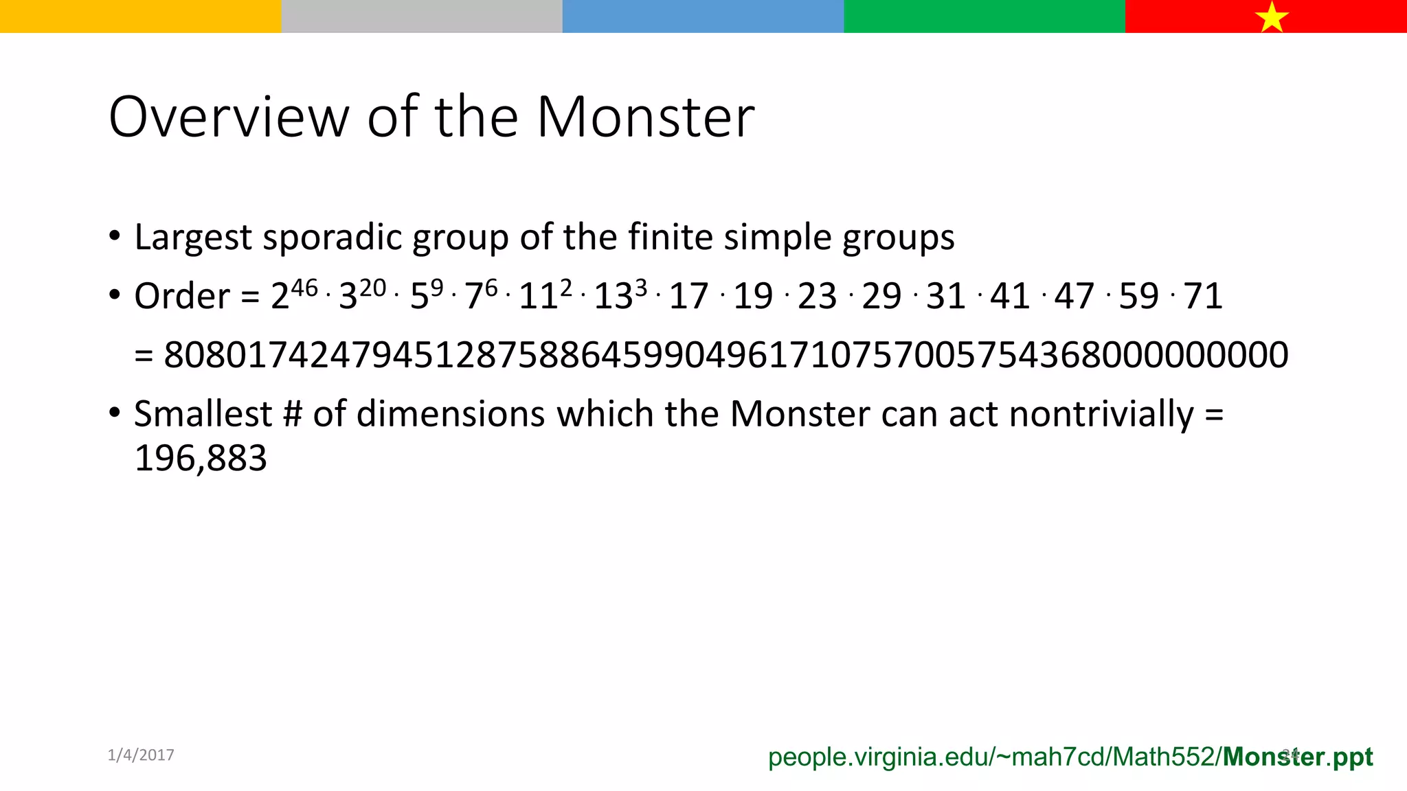 Overview of the Monster
• Largest sporadic group of the finite simple groups
• Order = 246 . 320 . 59 . 76 . 112 . 133 . 17 . 19 . 23 . 29 . 31 . 41 . 47 . 59 . 71
= 808017424794512875886459904961710757005754368000000000
• Smallest # of dimensions which the Monster can act nontrivially =
196,883
people.virginia.edu/~mah7cd/Math552/Monster.ppt1/4/2017 24
 