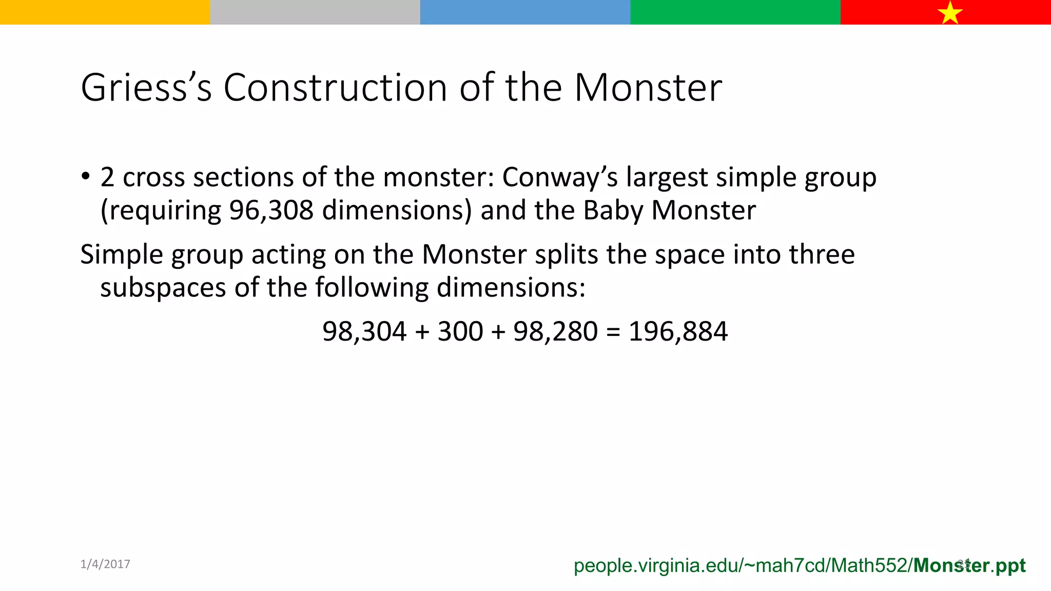 Griess’s Construction of the Monster
• 2 cross sections of the monster: Conway’s largest simple group
(requiring 96,308 dimensions) and the Baby Monster
Simple group acting on the Monster splits the space into three
subspaces of the following dimensions:
98,304 + 300 + 98,280 = 196,884
people.virginia.edu/~mah7cd/Math552/Monster.ppt1/4/2017 25
 