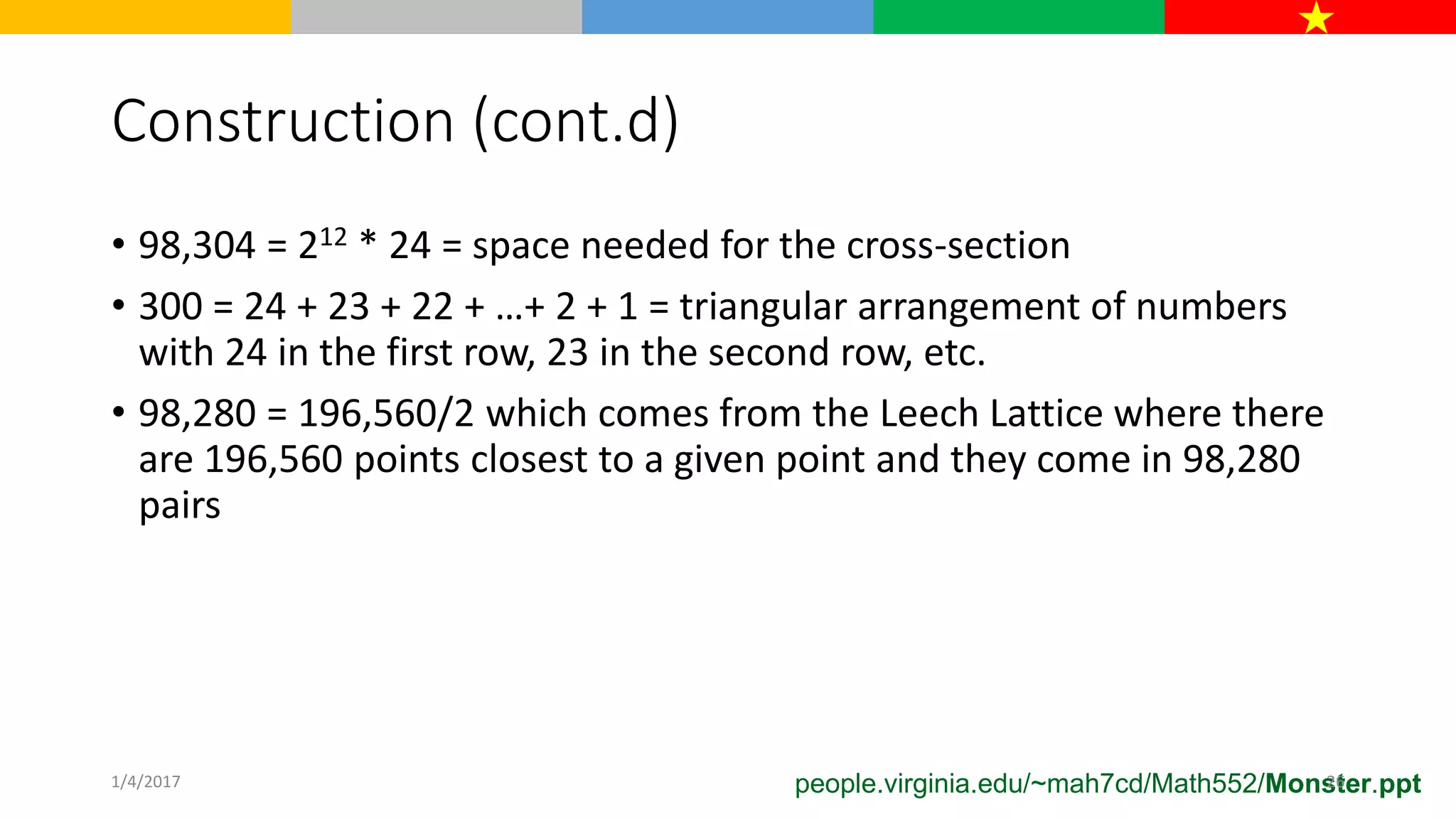 Construction (cont.d)
• 98,304 = 212 * 24 = space needed for the cross-section
• 300 = 24 + 23 + 22 + …+ 2 + 1 = triangular arrangement of numbers
with 24 in the first row, 23 in the second row, etc.
• 98,280 = 196,560/2 which comes from the Leech Lattice where there
are 196,560 points closest to a given point and they come in 98,280
pairs
people.virginia.edu/~mah7cd/Math552/Monster.ppt1/4/2017 26
 