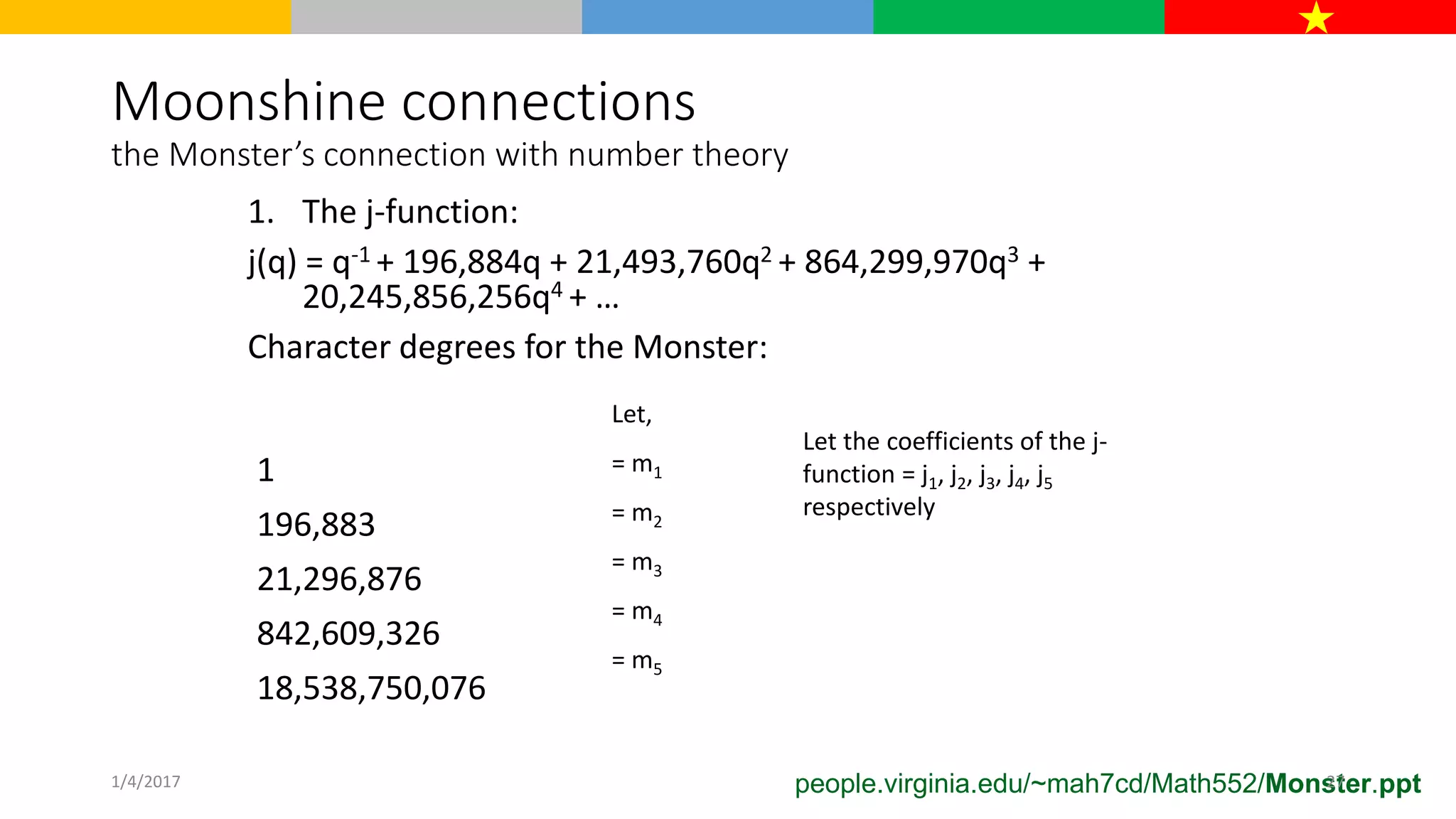 Moonshine connections
the Monster’s connection with number theory
1. The j-function:
j(q) = q-1 + 196,884q + 21,493,760q2 + 864,299,970q3 +
20,245,856,256q4 + …
Character degrees for the Monster:
1
196,883
21,296,876
842,609,326
18,538,750,076
Let,
= m1
= m2
= m3
= m4
= m5
Let the coefficients of the j-
function = j1, j2, j3, j4, j5
respectively
people.virginia.edu/~mah7cd/Math552/Monster.ppt1/4/2017 27
 