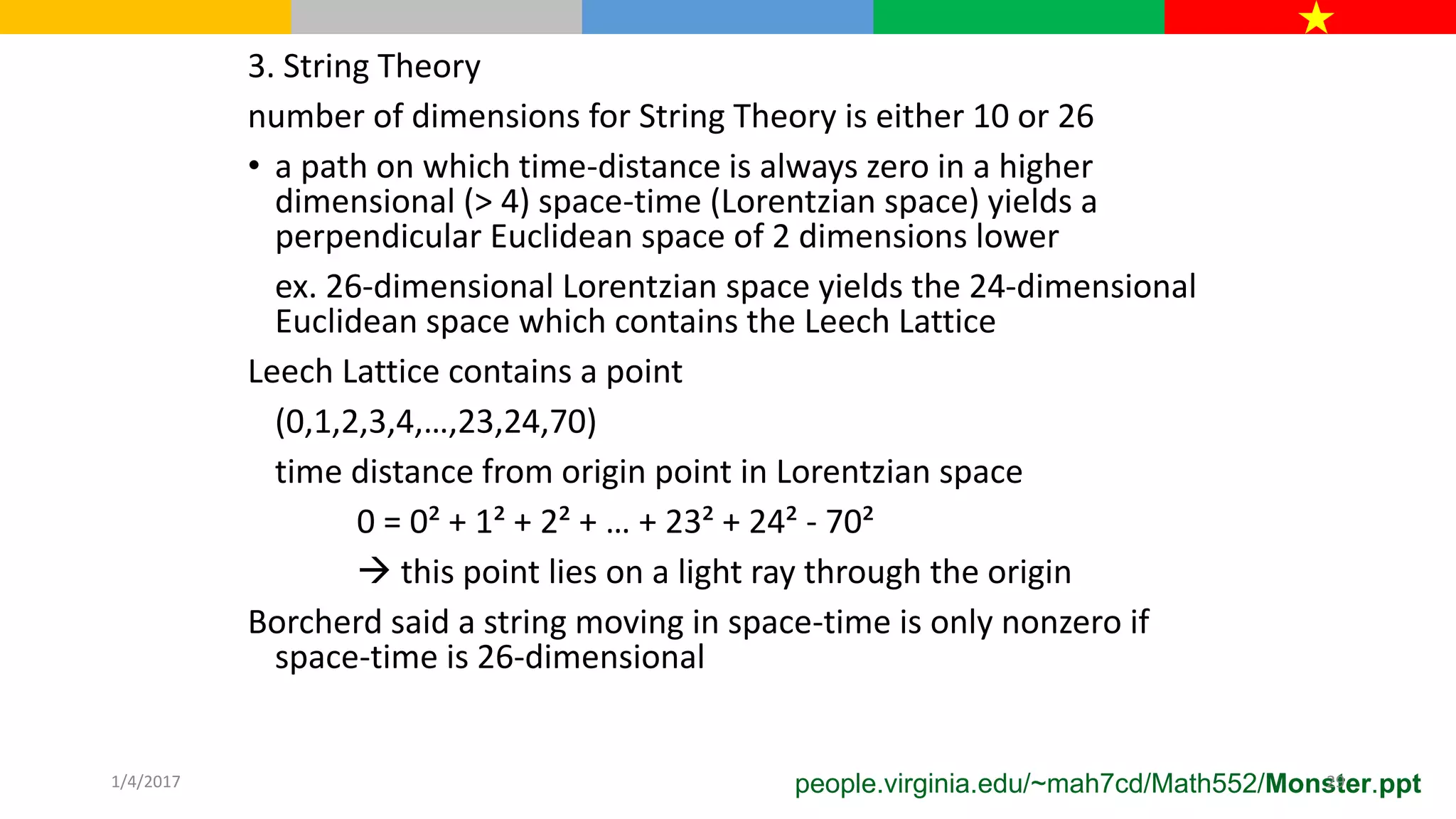 3. String Theory
number of dimensions for String Theory is either 10 or 26
• a path on which time-distance is always zero in a higher
dimensional (> 4) space-time (Lorentzian space) yields a
perpendicular Euclidean space of 2 dimensions lower
ex. 26-dimensional Lorentzian space yields the 24-dimensional
Euclidean space which contains the Leech Lattice
Leech Lattice contains a point
(0,1,2,3,4,…,23,24,70)
time distance from origin point in Lorentzian space
0 = 0² + 1² + 2² + … + 23² + 24² - 70²
 this point lies on a light ray through the origin
Borcherd said a string moving in space-time is only nonzero if
space-time is 26-dimensional
people.virginia.edu/~mah7cd/Math552/Monster.ppt1/4/2017 29
 