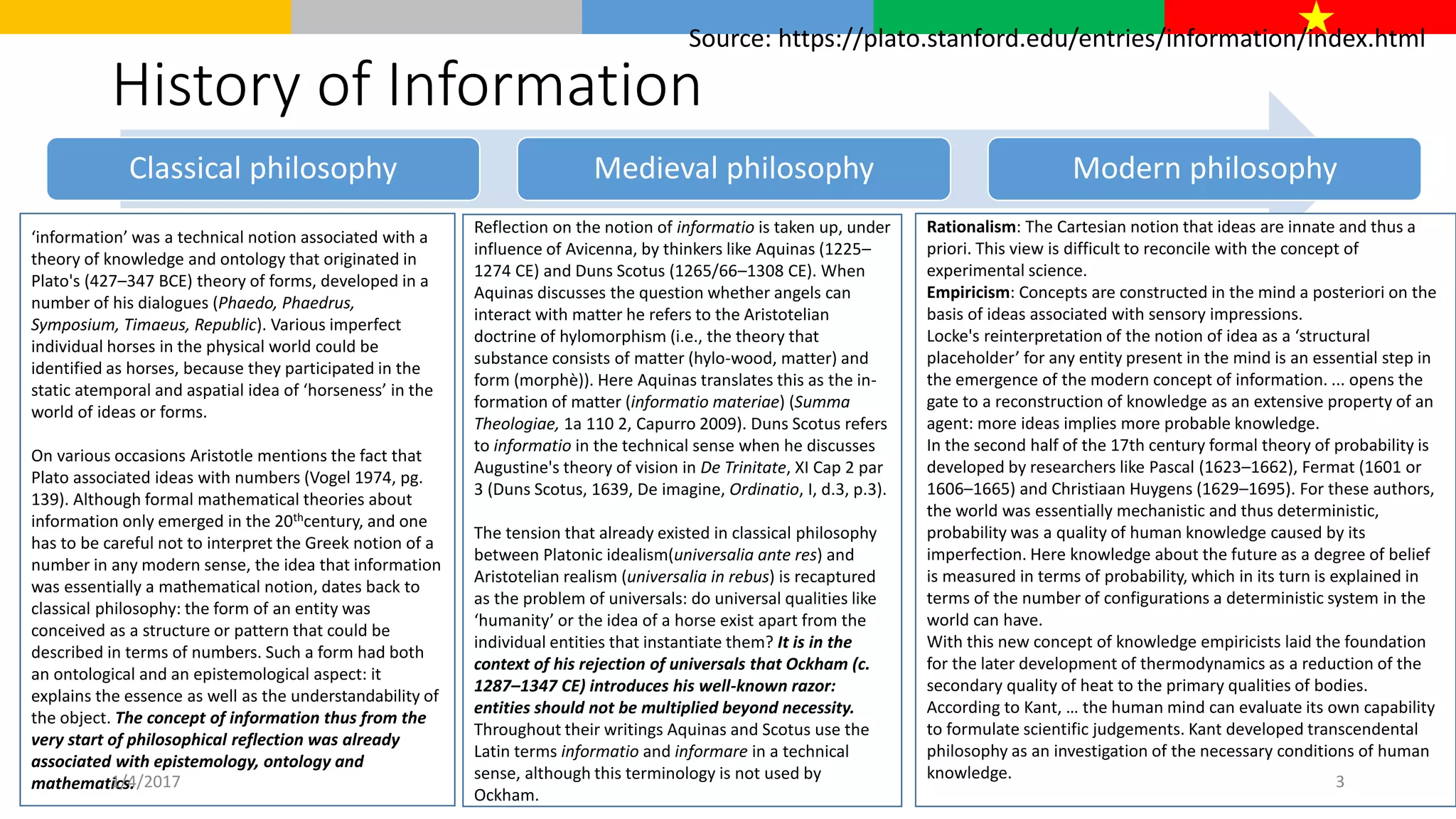 History of Information
Classical philosophy Medieval philosophy Modern philosophy
‘information’ was a technical notion associated with a
theory of knowledge and ontology that originated in
Plato's (427–347 BCE) theory of forms, developed in a
number of his dialogues (Phaedo, Phaedrus,
Symposium, Timaeus, Republic). Various imperfect
individual horses in the physical world could be
identified as horses, because they participated in the
static atemporal and aspatial idea of ‘horseness’ in the
world of ideas or forms.
On various occasions Aristotle mentions the fact that
Plato associated ideas with numbers (Vogel 1974, pg.
139). Although formal mathematical theories about
information only emerged in the 20thcentury, and one
has to be careful not to interpret the Greek notion of a
number in any modern sense, the idea that information
was essentially a mathematical notion, dates back to
classical philosophy: the form of an entity was
conceived as a structure or pattern that could be
described in terms of numbers. Such a form had both
an ontological and an epistemological aspect: it
explains the essence as well as the understandability of
the object. The concept of information thus from the
very start of philosophical reflection was already
associated with epistemology, ontology and
mathematics.
Reflection on the notion of informatio is taken up, under
influence of Avicenna, by thinkers like Aquinas (1225–
1274 CE) and Duns Scotus (1265/66–1308 CE). When
Aquinas discusses the question whether angels can
interact with matter he refers to the Aristotelian
doctrine of hylomorphism (i.e., the theory that
substance consists of matter (hylo-wood, matter) and
form (morphè)). Here Aquinas translates this as the in-
formation of matter (informatio materiae) (Summa
Theologiae, 1a 110 2, Capurro 2009). Duns Scotus refers
to informatio in the technical sense when he discusses
Augustine's theory of vision in De Trinitate, XI Cap 2 par
3 (Duns Scotus, 1639, De imagine, Ordinatio, I, d.3, p.3).
The tension that already existed in classical philosophy
between Platonic idealism(universalia ante res) and
Aristotelian realism (universalia in rebus) is recaptured
as the problem of universals: do universal qualities like
‘humanity’ or the idea of a horse exist apart from the
individual entities that instantiate them? It is in the
context of his rejection of universals that Ockham (c.
1287–1347 CE) introduces his well-known razor:
entities should not be multiplied beyond necessity.
Throughout their writings Aquinas and Scotus use the
Latin terms informatio and informare in a technical
sense, although this terminology is not used by
Ockham.
Rationalism: The Cartesian notion that ideas are innate and thus a
priori. This view is difficult to reconcile with the concept of
experimental science.
Empiricism: Concepts are constructed in the mind a posteriori on the
basis of ideas associated with sensory impressions.
Locke's reinterpretation of the notion of idea as a ‘structural
placeholder’ for any entity present in the mind is an essential step in
the emergence of the modern concept of information. ... opens the
gate to a reconstruction of knowledge as an extensive property of an
agent: more ideas implies more probable knowledge.
In the second half of the 17th century formal theory of probability is
developed by researchers like Pascal (1623–1662), Fermat (1601 or
1606–1665) and Christiaan Huygens (1629–1695). For these authors,
the world was essentially mechanistic and thus deterministic,
probability was a quality of human knowledge caused by its
imperfection. Here knowledge about the future as a degree of belief
is measured in terms of probability, which in its turn is explained in
terms of the number of configurations a deterministic system in the
world can have.
With this new concept of knowledge empiricists laid the foundation
for the later development of thermodynamics as a reduction of the
secondary quality of heat to the primary qualities of bodies.
According to Kant, … the human mind can evaluate its own capability
to formulate scientific judgements. Kant developed transcendental
philosophy as an investigation of the necessary conditions of human
knowledge.
Source: https://plato.stanford.edu/entries/information/index.html
1/4/2017 3
 