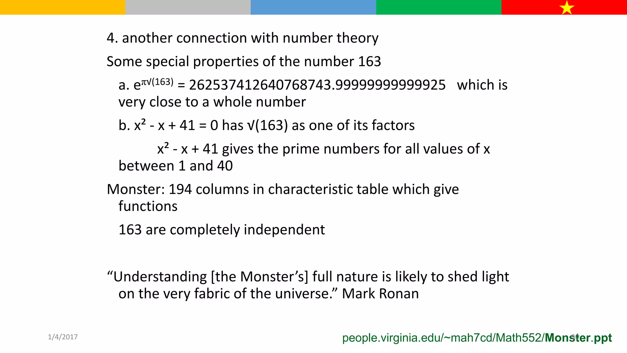 4. another connection with number theory
Some special properties of the number 163
a. eπ√(163) = 262537412640768743.99999999999925 which is
very close to a whole number
b. x² - x + 41 = 0 has √(163) as one of its factors
x² - x + 41 gives the prime numbers for all values of x
between 1 and 40
Monster: 194 columns in characteristic table which give
functions
163 are completely independent
“Understanding [the Monster’s] full nature is likely to shed light
on the very fabric of the universe.” Mark Ronan
people.virginia.edu/~mah7cd/Math552/Monster.ppt1/4/2017 30
 