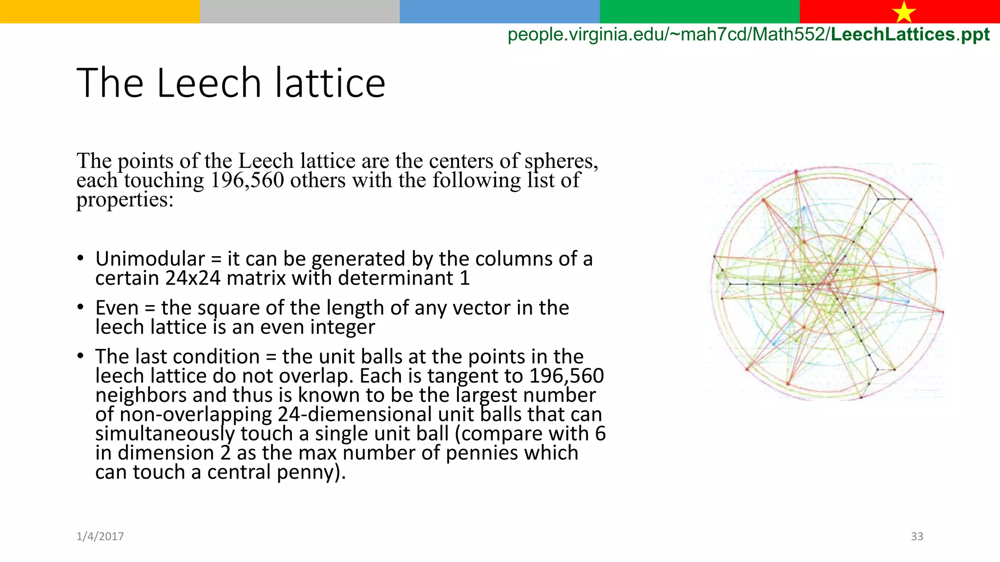 The Leech lattice
The points of the Leech lattice are the centers of spheres,
each touching 196,560 others with the following list of
properties:
• Unimodular = it can be generated by the columns of a
certain 24x24 matrix with determinant 1
• Even = the square of the length of any vector in the
leech lattice is an even integer
• The last condition = the unit balls at the points in the
leech lattice do not overlap. Each is tangent to 196,560
neighbors and thus is known to be the largest number
of non-overlapping 24-diemensional unit balls that can
simultaneously touch a single unit ball (compare with 6
in dimension 2 as the max number of pennies which
can touch a central penny).
people.virginia.edu/~mah7cd/Math552/LeechLattices.ppt
1/4/2017 33
 