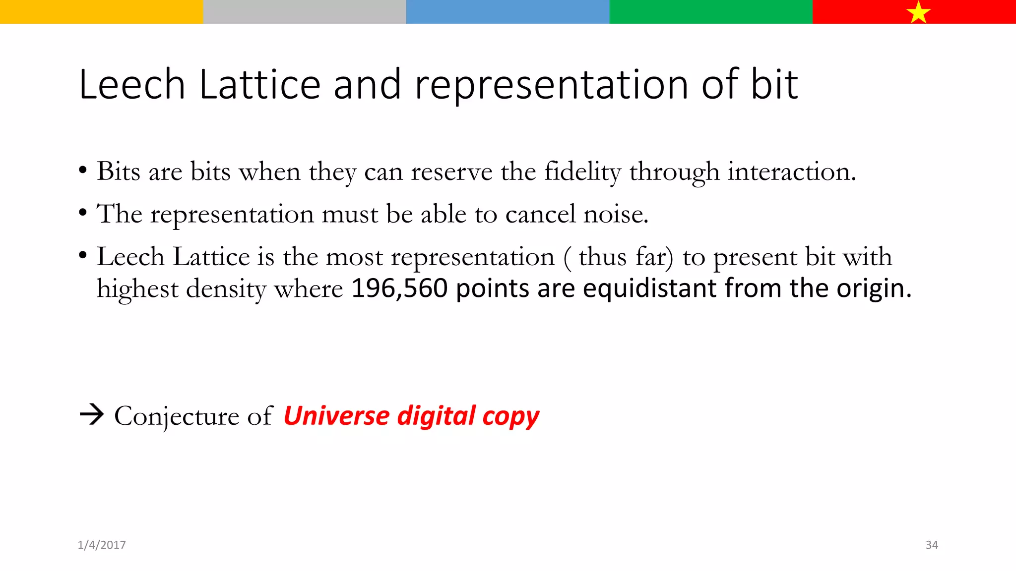 Leech Lattice and representation of bit
• Bits are bits when they can reserve the fidelity through interaction.
• The representation must be able to cancel noise.
• Leech Lattice is the most representation ( thus far) to present bit with
highest density where 196,560 points are equidistant from the origin.
 Conjecture of Universe digital copy
1/4/2017 34
 