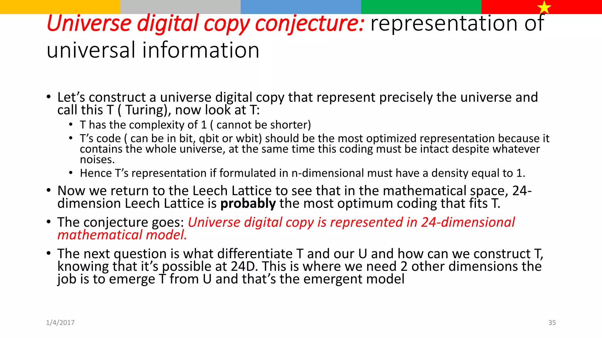 Universe digital copy conjecture: representation of
universal information
• Let’s construct a universe digital copy that represent precisely the universe and
call this T ( Turing), now look at T:
• T has the complexity of 1 ( cannot be shorter)
• T’s code ( can be in bit, qbit or wbit) should be the most optimized representation because it
contains the whole universe, at the same time this coding must be intact despite whatever
noises.
• Hence T’s representation if formulated in n-dimensional must have a density equal to 1.
• Now we return to the Leech Lattice to see that in the mathematical space, 24-
dimension Leech Lattice is probably the most optimum coding that fits T.
• The conjecture goes: Universe digital copy is represented in 24-dimensional
mathematical model.
• The next question is what differentiate T and our U and how can we construct T,
knowing that it’s possible at 24D. This is where we need 2 other dimensions the
job is to emerge T from U and that’s the emergent model
1/4/2017 35
 