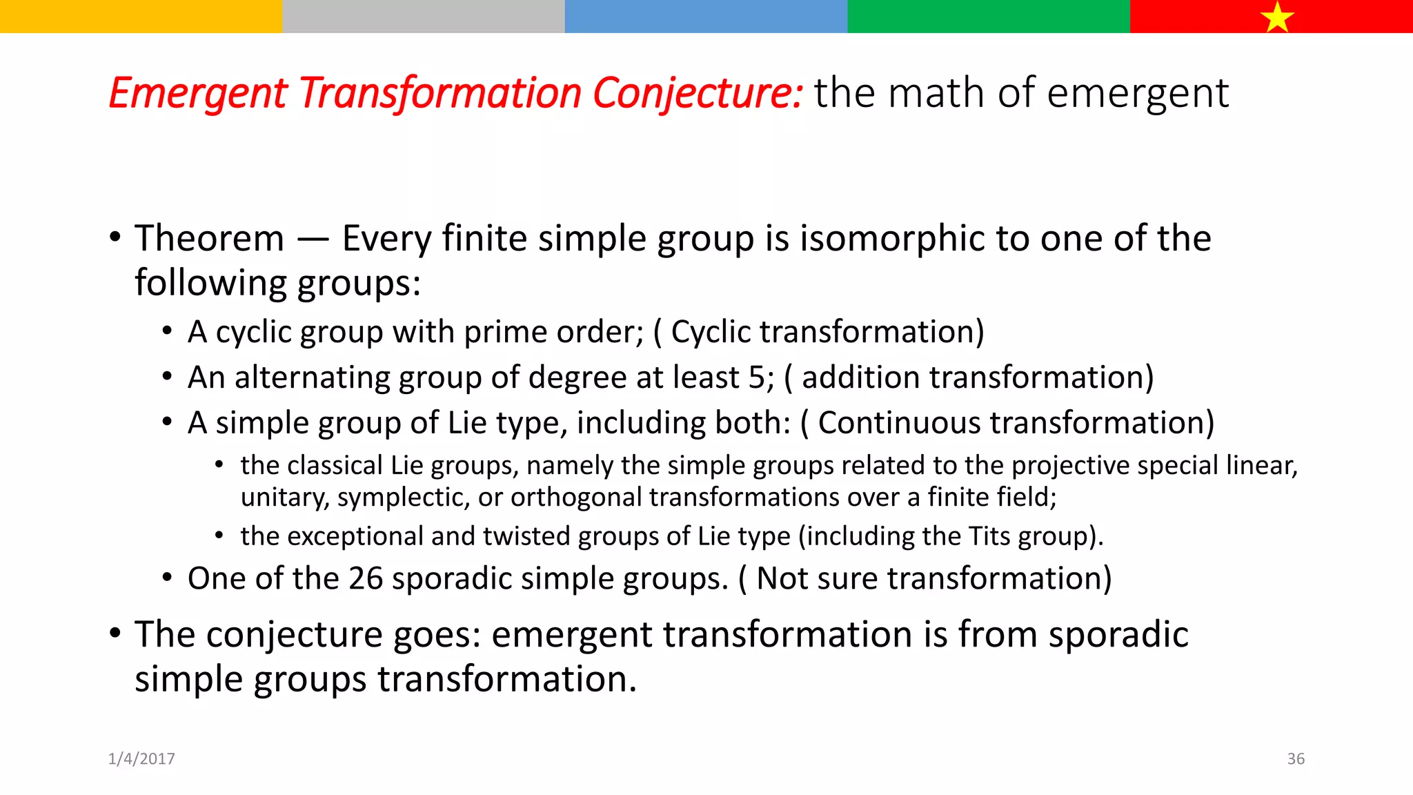 Emergent Transformation Conjecture: the math of emergent
• Theorem — Every finite simple group is isomorphic to one of the
following groups:
• A cyclic group with prime order; ( Cyclic transformation)
• An alternating group of degree at least 5; ( addition transformation)
• A simple group of Lie type, including both: ( Continuous transformation)
• the classical Lie groups, namely the simple groups related to the projective special linear,
unitary, symplectic, or orthogonal transformations over a finite field;
• the exceptional and twisted groups of Lie type (including the Tits group).
• One of the 26 sporadic simple groups. ( Not sure transformation)
• The conjecture goes: emergent transformation is from sporadic
simple groups transformation.
1/4/2017 36
 