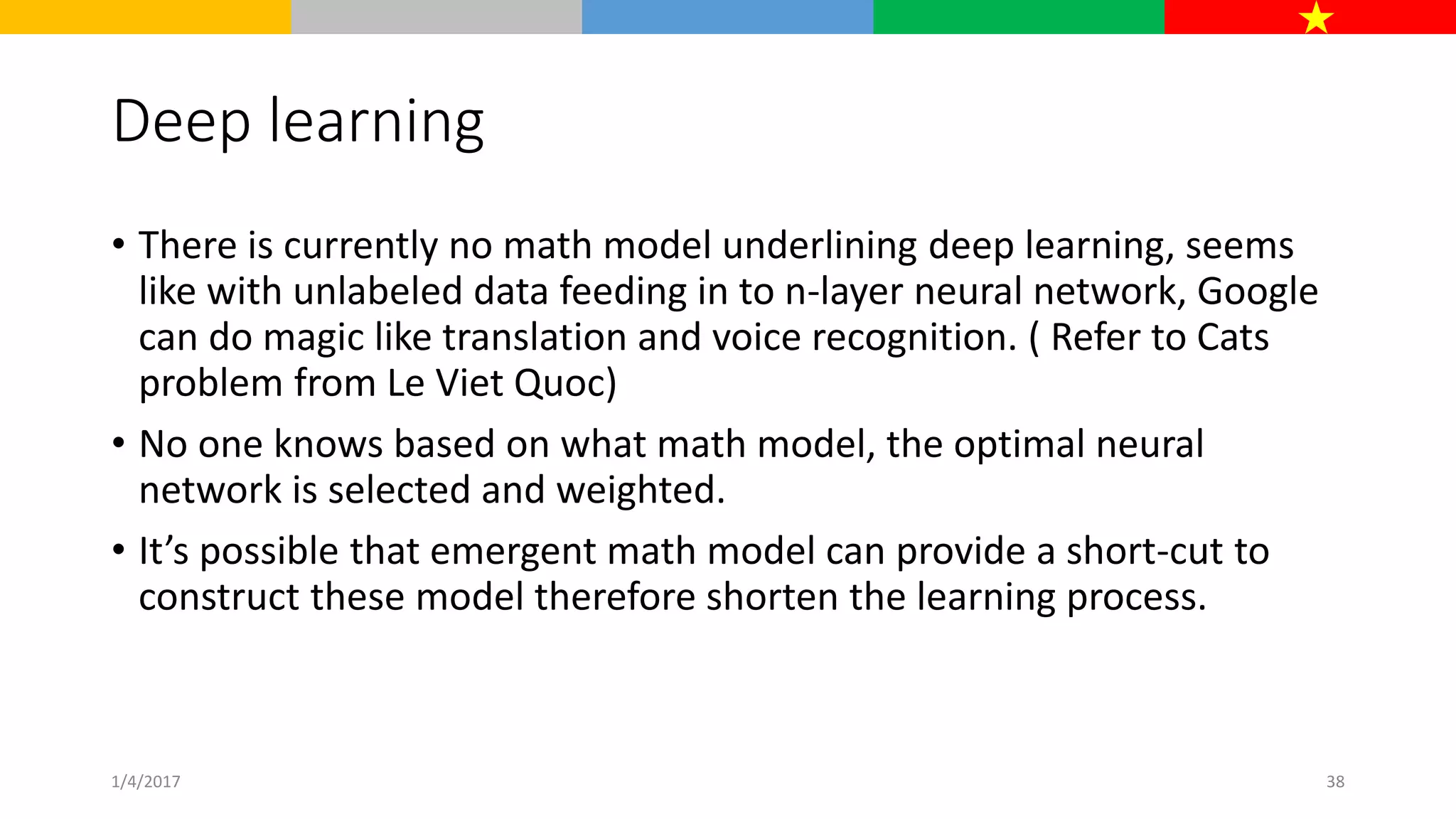 Deep learning
• There is currently no math model underlining deep learning, seems
like with unlabeled data feeding in to n-layer neural network, Google
can do magic like translation and voice recognition. ( Refer to Cats
problem from Le Viet Quoc)
• No one knows based on what math model, the optimal neural
network is selected and weighted.
• It’s possible that emergent math model can provide a short-cut to
construct these model therefore shorten the learning process.
1/4/2017 38
 