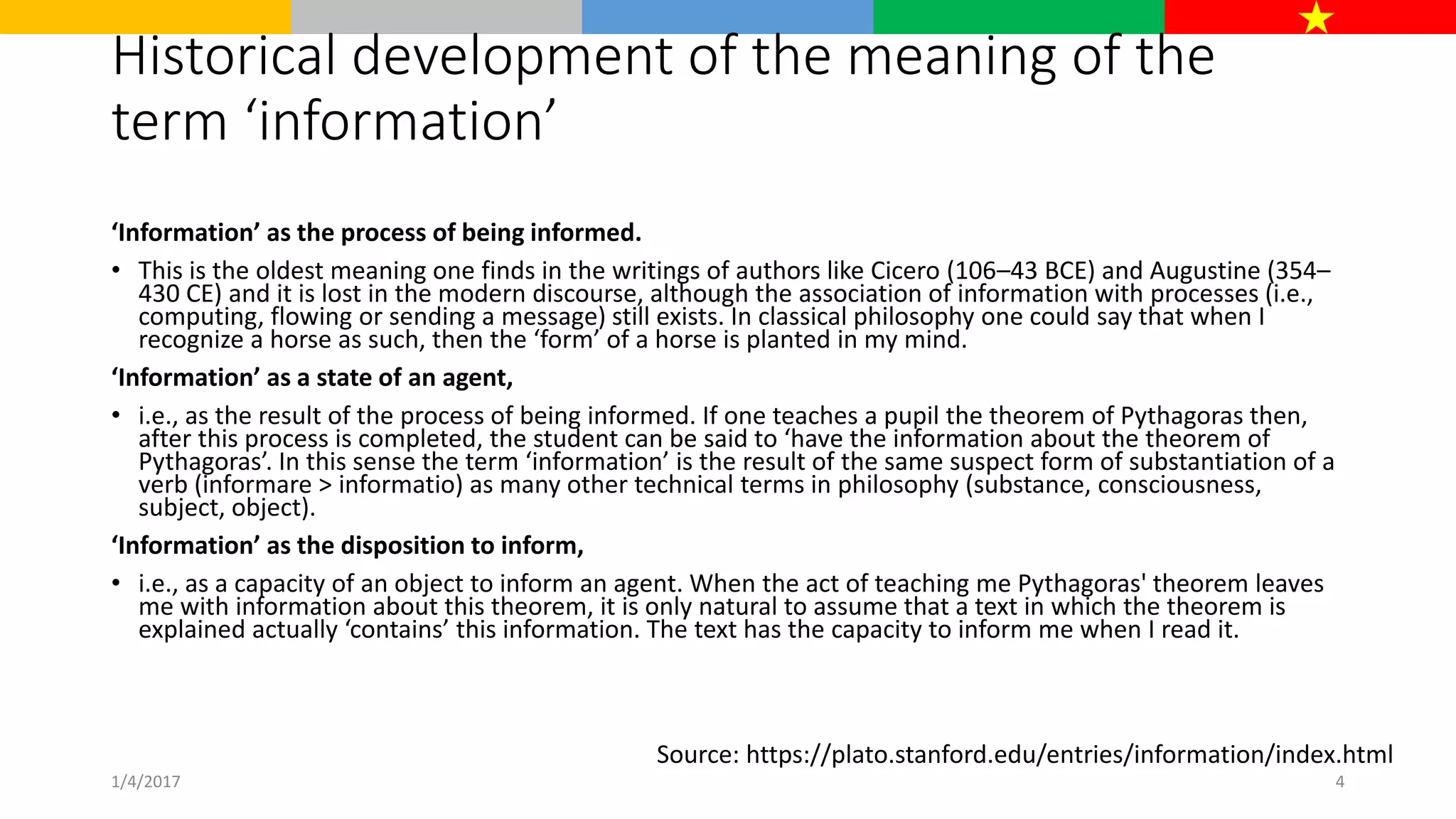 Historical development of the meaning of the
term ‘information’
‘Information’ as the process of being informed.
• This is the oldest meaning one finds in the writings of authors like Cicero (106–43 BCE) and Augustine (354–
430 CE) and it is lost in the modern discourse, although the association of information with processes (i.e.,
computing, flowing or sending a message) still exists. In classical philosophy one could say that when I
recognize a horse as such, then the ‘form’ of a horse is planted in my mind.
‘Information’ as a state of an agent,
• i.e., as the result of the process of being informed. If one teaches a pupil the theorem of Pythagoras then,
after this process is completed, the student can be said to ‘have the information about the theorem of
Pythagoras’. In this sense the term ‘information’ is the result of the same suspect form of substantiation of a
verb (informare > informatio) as many other technical terms in philosophy (substance, consciousness,
subject, object).
‘Information’ as the disposition to inform,
• i.e., as a capacity of an object to inform an agent. When the act of teaching me Pythagoras' theorem leaves
me with information about this theorem, it is only natural to assume that a text in which the theorem is
explained actually ‘contains’ this information. The text has the capacity to inform me when I read it.
Source: https://plato.stanford.edu/entries/information/index.html
1/4/2017 4
 