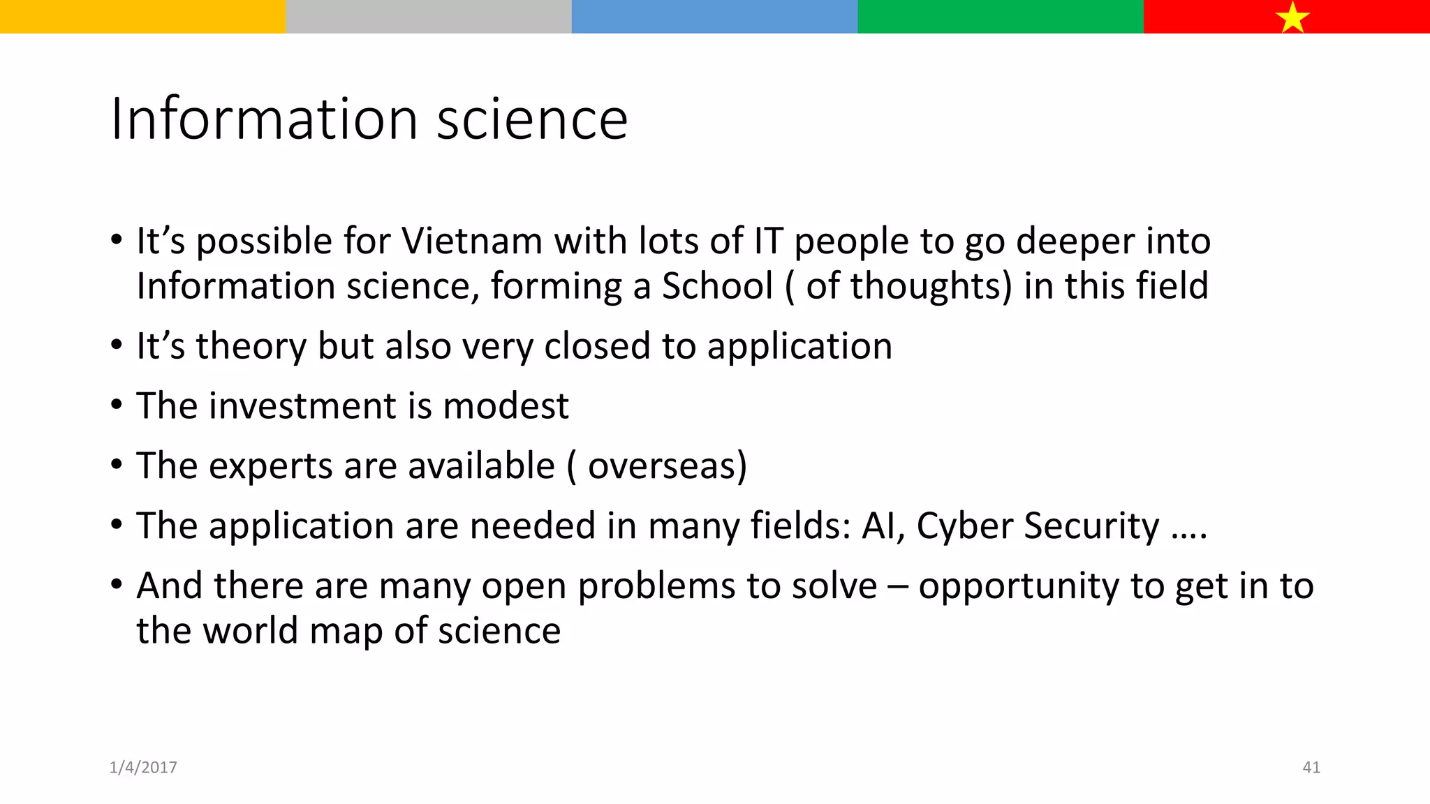 Information science
• It’s possible for Vietnam with lots of IT people to go deeper into
Information science, forming a School ( of thoughts) in this field
• It’s theory but also very closed to application
• The investment is modest
• The experts are available ( overseas)
• The application are needed in many fields: AI, Cyber Security ….
• And there are many open problems to solve – opportunity to get in to
the world map of science
1/4/2017 41
 