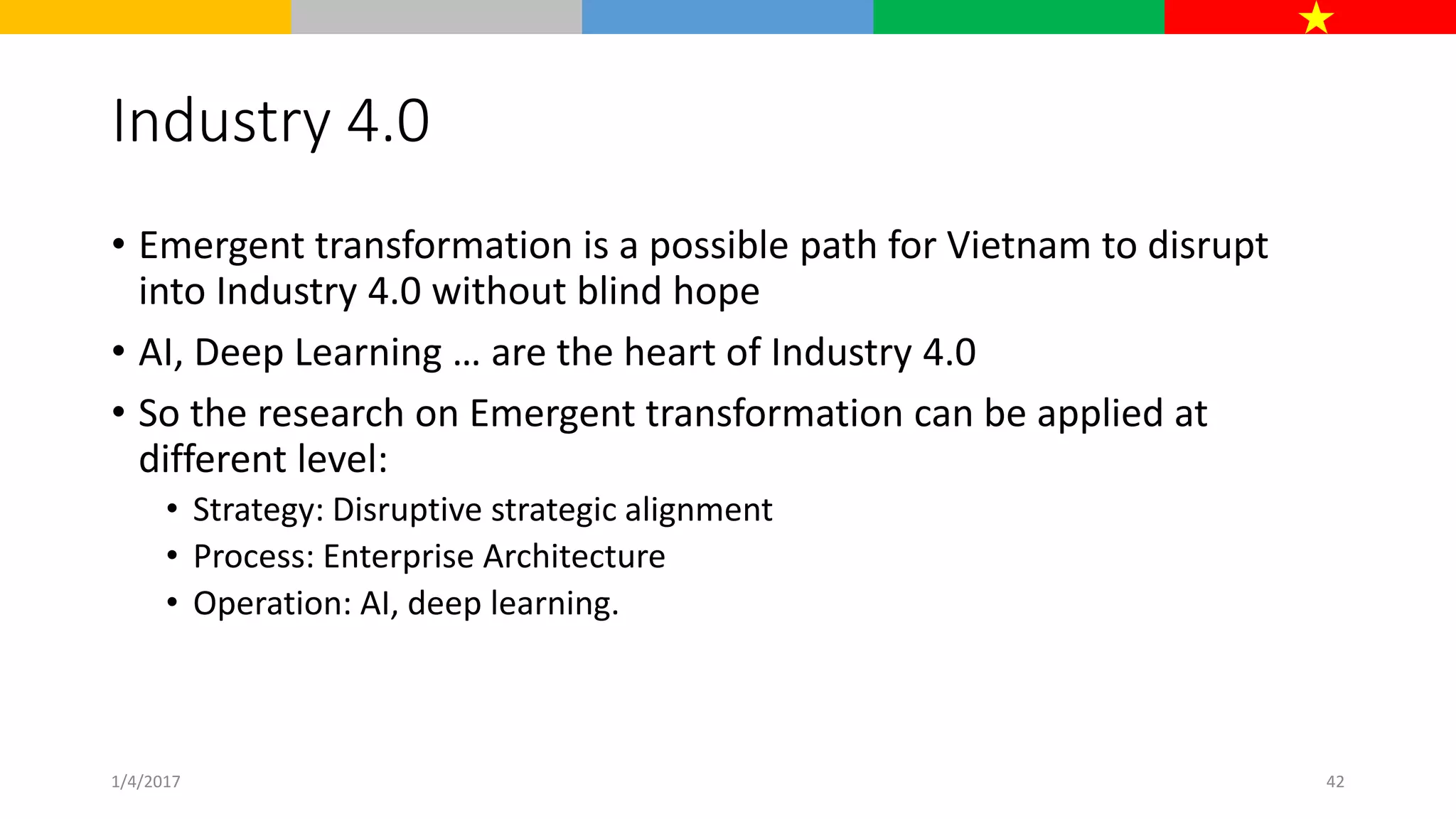 Industry 4.0
• Emergent transformation is a possible path for Vietnam to disrupt
into Industry 4.0 without blind hope
• AI, Deep Learning … are the heart of Industry 4.0
• So the research on Emergent transformation can be applied at
different level:
• Strategy: Disruptive strategic alignment
• Process: Enterprise Architecture
• Operation: AI, deep learning.
1/4/2017 42
 