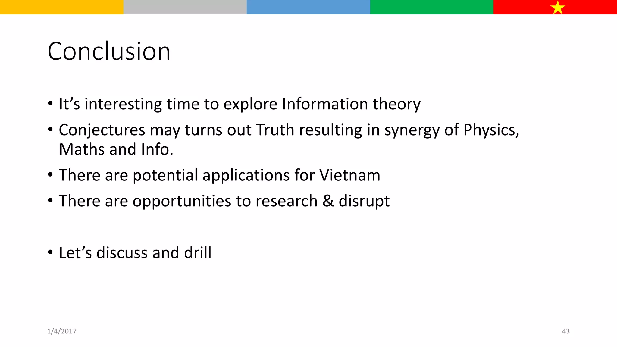 Conclusion
• It’s interesting time to explore Information theory
• Conjectures may turns out Truth resulting in synergy of Physics,
Maths and Info.
• There are potential applications for Vietnam
• There are opportunities to research & disrupt
• Let’s discuss and drill
1/4/2017 43
 