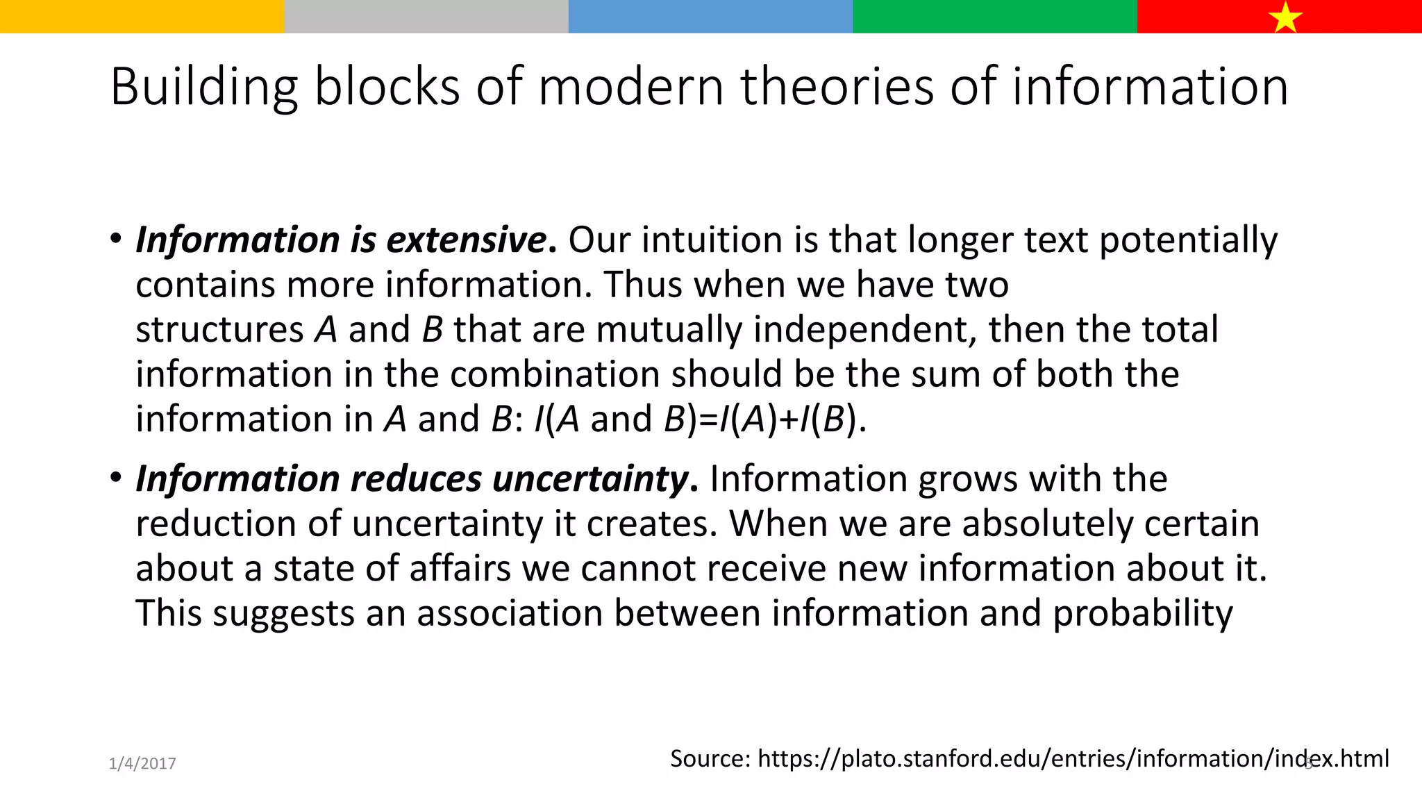 Building blocks of modern theories of information
• Information is extensive. Our intuition is that longer text potentially
contains more information. Thus when we have two
structures A and B that are mutually independent, then the total
information in the combination should be the sum of both the
information in A and B: I(A and B)=I(A)+I(B).
• Information reduces uncertainty. Information grows with the
reduction of uncertainty it creates. When we are absolutely certain
about a state of affairs we cannot receive new information about it.
This suggests an association between information and probability
Source: https://plato.stanford.edu/entries/information/index.html1/4/2017 5
 