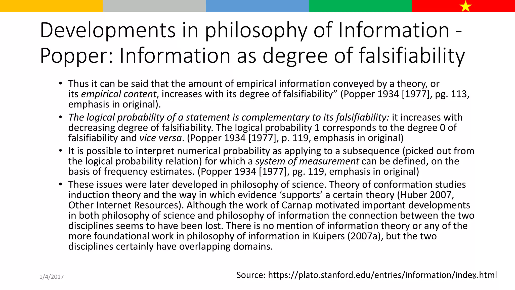Developments in philosophy of Information -
Popper: Information as degree of falsifiability
• Thus it can be said that the amount of empirical information conveyed by a theory, or
its empirical content, increases with its degree of falsifiability” (Popper 1934 [1977], pg. 113,
emphasis in original).
• The logical probability of a statement is complementary to its falsifiability: it increases with
decreasing degree of falsifiability. The logical probability 1 corresponds to the degree 0 of
falsifiability and vice versa. (Popper 1934 [1977], p. 119, emphasis in original)
• It is possible to interpret numerical probability as applying to a subsequence (picked out from
the logical probability relation) for which a system of measurement can be defined, on the
basis of frequency estimates. (Popper 1934 [1977], pg. 119, emphasis in original)
• These issues were later developed in philosophy of science. Theory of conformation studies
induction theory and the way in which evidence ‘supports’ a certain theory (Huber 2007,
Other Internet Resources). Although the work of Carnap motivated important developments
in both philosophy of science and philosophy of information the connection between the two
disciplines seems to have been lost. There is no mention of information theory or any of the
more foundational work in philosophy of information in Kuipers (2007a), but the two
disciplines certainly have overlapping domains.
Source: https://plato.stanford.edu/entries/information/index.html1/4/2017 6
 