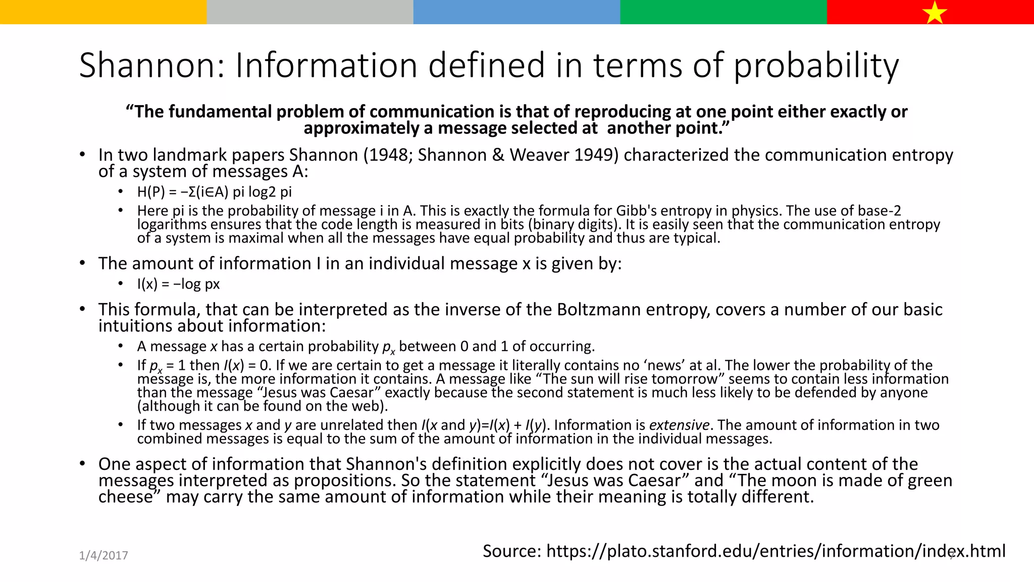 Shannon: Information defined in terms of probability
“The fundamental problem of communication is that of reproducing at one point either exactly or
approximately a message selected at another point.”
• In two landmark papers Shannon (1948; Shannon & Weaver 1949) characterized the communication entropy
of a system of messages A:
• H(P) = −Σ(i∈A) pi log2 pi
• Here pi is the probability of message i in A. This is exactly the formula for Gibb's entropy in physics. The use of base-2
logarithms ensures that the code length is measured in bits (binary digits). It is easily seen that the communication entropy
of a system is maximal when all the messages have equal probability and thus are typical.
• The amount of information I in an individual message x is given by:
• I(x) = −log px
• This formula, that can be interpreted as the inverse of the Boltzmann entropy, covers a number of our basic
intuitions about information:
• A message x has a certain probability px between 0 and 1 of occurring.
• If px = 1 then I(x) = 0. If we are certain to get a message it literally contains no ‘news’ at al. The lower the probability of the
message is, the more information it contains. A message like “The sun will rise tomorrow” seems to contain less information
than the message “Jesus was Caesar” exactly because the second statement is much less likely to be defended by anyone
(although it can be found on the web).
• If two messages x and y are unrelated then I(x and y)=I(x) + I(y). Information is extensive. The amount of information in two
combined messages is equal to the sum of the amount of information in the individual messages.
• One aspect of information that Shannon's definition explicitly does not cover is the actual content of the
messages interpreted as propositions. So the statement “Jesus was Caesar” and “The moon is made of green
cheese” may carry the same amount of information while their meaning is totally different.
Source: https://plato.stanford.edu/entries/information/index.html1/4/2017 7
 