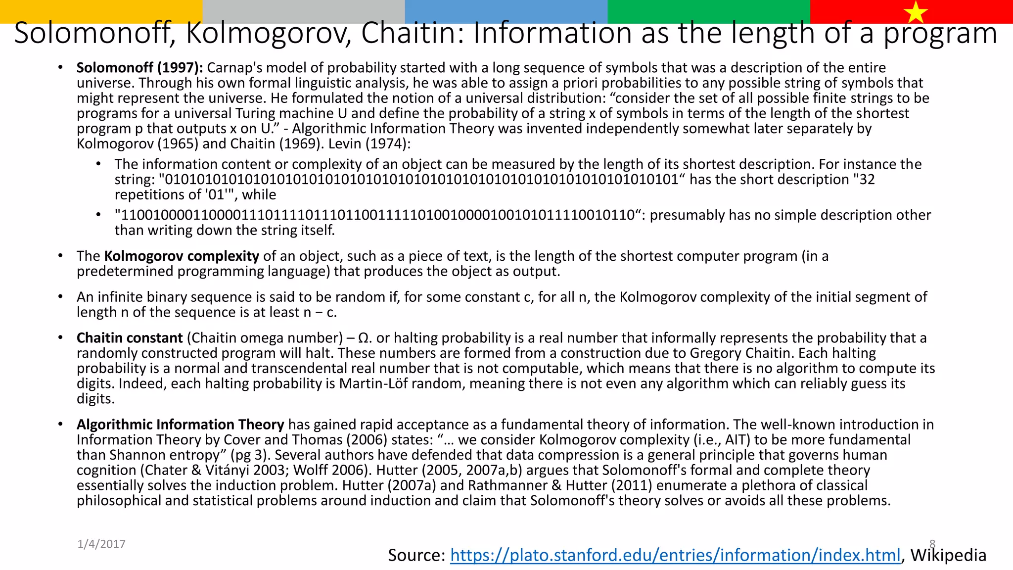 Solomonoff, Kolmogorov, Chaitin: Information as the length of a program
• Solomonoff (1997): Carnap's model of probability started with a long sequence of symbols that was a description of the entire
universe. Through his own formal linguistic analysis, he was able to assign a priori probabilities to any possible string of symbols that
might represent the universe. He formulated the notion of a universal distribution: “consider the set of all possible finite strings to be
programs for a universal Turing machine U and define the probability of a string x of symbols in terms of the length of the shortest
program p that outputs x on U.” - Algorithmic Information Theory was invented independently somewhat later separately by
Kolmogorov (1965) and Chaitin (1969). Levin (1974):
• The information content or complexity of an object can be measured by the length of its shortest description. For instance the
string: "0101010101010101010101010101010101010101010101010101010101010101“ has the short description "32
repetitions of '01'", while
• "1100100001100001110111101110110011111010010000100101011110010110“: presumably has no simple description other
than writing down the string itself.
• The Kolmogorov complexity of an object, such as a piece of text, is the length of the shortest computer program (in a
predetermined programming language) that produces the object as output.
• An infinite binary sequence is said to be random if, for some constant c, for all n, the Kolmogorov complexity of the initial segment of
length n of the sequence is at least n − c.
• Chaitin constant (Chaitin omega number) – Ω. or halting probability is a real number that informally represents the probability that a
randomly constructed program will halt. These numbers are formed from a construction due to Gregory Chaitin. Each halting
probability is a normal and transcendental real number that is not computable, which means that there is no algorithm to compute its
digits. Indeed, each halting probability is Martin-Löf random, meaning there is not even any algorithm which can reliably guess its
digits.
• Algorithmic Information Theory has gained rapid acceptance as a fundamental theory of information. The well-known introduction in
Information Theory by Cover and Thomas (2006) states: “… we consider Kolmogorov complexity (i.e., AIT) to be more fundamental
than Shannon entropy” (pg 3). Several authors have defended that data compression is a general principle that governs human
cognition (Chater & Vitányi 2003; Wolff 2006). Hutter (2005, 2007a,b) argues that Solomonoff's formal and complete theory
essentially solves the induction problem. Hutter (2007a) and Rathmanner & Hutter (2011) enumerate a plethora of classical
philosophical and statistical problems around induction and claim that Solomonoff's theory solves or avoids all these problems.
Source: https://plato.stanford.edu/entries/information/index.html, Wikipedia
1/4/2017 8
 
