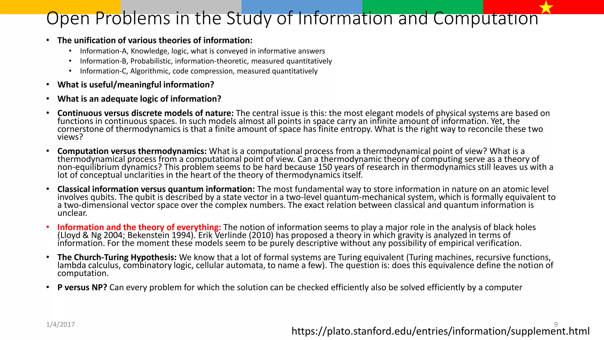 Open Problems in the Study of Information and Computation
• The unification of various theories of information:
• Information-A, Knowledge, logic, what is conveyed in informative answers
• Information-B, Probabilistic, information-theoretic, measured quantitatively
• Information-C, Algorithmic, code compression, measured quantitatively
• What is useful/meaningful information?
• What is an adequate logic of information?
• Continuous versus discrete models of nature: The central issue is this: the most elegant models of physical systems are based on
functions in continuous spaces. In such models almost all points in space carry an infinite amount of information. Yet, the
cornerstone of thermodynamics is that a finite amount of space has finite entropy. What is the right way to reconcile these two
views?
• Computation versus thermodynamics: What is a computational process from a thermodynamical point of view? What is a
thermodynamical process from a computational point of view. Can a thermodynamic theory of computing serve as a theory of
non-equilibrium dynamics? This problem seems to be hard because 150 years of research in thermodynamics still leaves us with a
lot of conceptual unclarities in the heart of the theory of thermodynamics itself.
• Classical information versus quantum information: The most fundamental way to store information in nature on an atomic level
involves qubits. The qubit is described by a state vector in a two-level quantum-mechanical system, which is formally equivalent to
a two-dimensional vector space over the complex numbers. The exact relation between classical and quantum information is
unclear.
• Information and the theory of everything: The notion of information seems to play a major role in the analysis of black holes
(Lloyd & Ng 2004; Bekenstein 1994). Erik Verlinde (2010) has proposed a theory in which gravity is analyzed in terms of
information. For the moment these models seem to be purely descriptive without any possibility of empirical verification.
• The Church-Turing Hypothesis: We know that a lot of formal systems are Turing equivalent (Turing machines, recursive functions,
lambda calculus, combinatory logic, cellular automata, to name a few). The question is: does this equivalence define the notion of
computation.
• P versus NP? Can every problem for which the solution can be checked efficiently also be solved efficiently by a computer
https://plato.stanford.edu/entries/information/supplement.html
1/4/2017 9
 