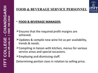 FOOD & BEVERAGE SERVICE PERSONNEL
• FOOD & BEVERAGE MANAGER:
Ensures that the required profit margins are
achieved.
Updates & compile new wine list as per availability,
trends & needs.
Compiling in liaison with kitchen, menus for various
service areas and special occasions.
Employing and dismissing staff.
Determining portion sizes in relation to selling price.
 