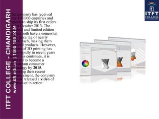The company has received
over 100,000 enquiries and
expects to ship its first orders
by 1st October 2013. The
standard and limited edition
models both have a somewhat
hefty price tag of nearly
$3,000 each, making them
high-end products. However,
the cost of 3D printing has
fallen rapidly in recent years
and if this continues, it is
expected to become a
mainstream consumer
technology by 2015.
Following their recent
announcement, the company
has now released a video of
the product in action:
 